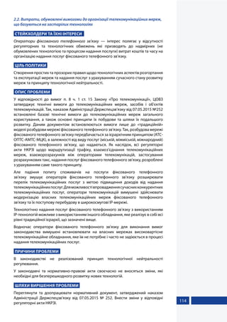 114
2.2. Витрати, обумовлені вимогами до організації телекомунікаційних мереж,
що базуються на застарілих технологіях
СТЕЙКХОЛДЕРИ ТА ЇХНІ ІНТЕРЕСИ
Оператори фіксованого телефонного зв’язку — інтерес полягає у відсутності
регуляторних та технологічних обмежень які призводять до надмірних (не
обумовлених технологією та процесом надання послуги) витрат коштів та часу на
організацію надання послуг фіксованого телефонного зв’язку.
ЦІЛЬ ПОЛІТИКИ
Створення простих та прозорих правил щодо технологічних аспектів розгортання
та експлуатації мереж та надання послуг з урахуванням сучасного стану розвитку
мереж та принципу технологічної нейтральності.
ОПИС ПРОБЛЕМИ
У відповідності до вимог п. 8 ч. 1 ст. 15 Закону «Про телекомунікації», ЦОВЗ
затверджує технічні вимоги до телекомунікаційних мереж, засобів і об'єктів
телекомунікацій. Так, наказом Адміністрації Держспецзв’язку від 07.05.2015 №252
встановлені базові технічні вимоги до телекомунікаційних мереж загального
користування, а також основні принципи їх побудови та шляхи їх подальшого
розвитку. Даним документом встановлюються вимоги лише до «традиційній»
моделі розбудови мережі фіксованого телефонного зв’язку. Так, розбудова мережі
фіксованого телефонного зв’язку передбачається за ієрархічним принципом (АТС-
ОПТС-АМТС-МЦК), в залежності від виду послуг (міській, міжміській, міжнародний)
фіксованого телефонного зв’язку, що надаються. Як наслідок, всі регуляторні
акти НКРЗІ щодо маршрутизації трафіку, взаємоз’єднання телекомунікаційних
мереж, взаєморозрахунків між операторами телекомунікацій, застосування
розрахункових такс, надання послуг фіксованого телефонного зв’язку, розроблені
з урахуванням саме такого принципу.
Але падіння попиту споживачів на послуги фіксованого телефонного
зв’язку змушує операторів фіксованого телефонного зв’язку розширювати
перелік телекомунікаційних послуг з метою підвищення доходів від надання
телекомунікаційнихпослуг.Дляможливостівпровадженнясучаснихконкурентних
телекомунікаційних послуг, оператори телекомунікацій вимушені здійснювати
модернізацію власних телекомунікаційних мереж фіксованого телефонного
зв’язку та їх поступову перебудову в широкосмугові ІР-мережі.
Технологічно надання послуг фіксованого телефонного зв’язку з використанням
ІР-технологій можливе з використанням іншого обладнання, яке реалізує в собі всі
рівні традиційної ієрархії, що зазначені вище.
Водночас оператори фіксованого телефонного зв’язку для виконання вимог
законодавства вимушені встановлювати на власних мережах високовартісне
телекомунікаційне обладнання, яке їм не потрібне і часто не задіюється в процесі
надання телекомунікаційних послуг.
ПРИЧИНИ ПРОБЛЕМИ
В законодавстві не реалізований принцип технологічної нейтральності
регулювання.
У законодавчі та нормативно-правові акти своєчасно не вносяться зміни, які
необхідні для безперешкодного розвитку нових технологій.
ШЛЯХИ ВИРІШЕННЯ ПРОБЛЕМИ
Переглянути та доопрацювати нормативний документ, затверджений наказом
Адміністрації Держспецзв’язку від 07.05.2015 № 252. Внести зміни у відповідні
регуляторні акти НКРЗІ.
 