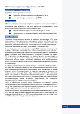 115
2.3. Складна та витратна процедура підключення до ТМЗК
СТЕЙКХОЛДЕРИ ТА ЇХНІ ІНТЕРЕСИ
Оператори телекомунікацій зацікавлені:
	 у простій та прозорій процедурі підключення до ТМЗК;
	 у зменшенні витрат на підключення до ТМЗК.
ЦІЛІ ПОЛІТИКИ
Забезпечення якісними телекомунікаційними послугами всіх мешканців України.
Забезпечити рівні можливості для всіх операторів телекомунікацій, щодо
здійснення діяльності на ринку телекомунікацій, а саме:
	 забезпечити прості та рівні можливості доступу на ринок;
	 створити просту та прозору процедуру, щодо підключення до ТМЗК.
ОПИС ПРОБЛЕМИ
Процедура взаємоз'єднання складна та надмірно зарегульована. НПА щодо
взаємоз'єднання є застарілими та не відповідають вимогам часу. Тому оператори
телекомунікацій, які використовують технології IP при наданні послуг, теж
зобов’язані організовувати фізичні взаємоз’єднання з іншими операторами, з
подальшим виконанням всіх вимог, що зазначені у відповідних НПА.
На практиці, для можливості підключення до ТМЗК оператору телекомунікацій
необхідно здійснити взаємоз’єднання власної телекомунікаційної мережі з
телекомунікаційною мережею компанії ПАТ «Укртелеком», адже ПАТ «Укртелеком»
займає приблизно 75% ринку фіксованого телефонного зв’язку. При цьому,
ПАТ «Укртелеком» укладає договори про взаємоз’єднання телекомунікаційних
мереж лише за умови виконання оператором додаткових умов, щодо технічної
модернізації власної мережі, розбудови додаткових ліній безпосереднього
зв'язку тощо. Це створює додаткові бар'єри для виходу на ринок нових операторів
телекомунікацій.
За інформацією операторів, що надають послуги з використанням ІР технології, у
них виникають проблеми з несвоєчасним отриманням відповідей на пропозиції
щодо укладанням договорів з ПАТ «Укртелеком» щодо підключення до мережі
місцевого зв’язку. Кількома місяцями не надається відповідь на звернення про
укладення таких договорів. Закон «Про телекомунікації» (ст. 60) встановлює
термін для відповіді на пропозицію щодо взаємоз’єднання — 20 календарних
днів з дня її одержання. Ст. 148-5 КУпАП «Порушення правил про взаємоз'єднання
телекомунікаційних мереж загального користування» не передбачає
відповідальності за порушення вказаного строку.
Також за інформацією учасників ринку, незважаючи на наявність існуючих
взаємоз'єднань, ПАТ «Укртелеком» не прописує оператора на своїй мережі, поки з
нею не буде укладено договір підключення до мережі місцевого зв’язку. Це тягне
за собою додаткові витрати коштів та часу операторів.
Відповідно до Правил здійснення діяльності у сфері телекомунікацій (п. 1 розді-
лу IV), при здійсненні діяльності з надання послуг фіксованого телефонного зв'язку
оператори мають відкривати на ТМЗК номерний ресурс шляхом організації ново-
го та/або використання існуючого взаємоз'єднання.
 
