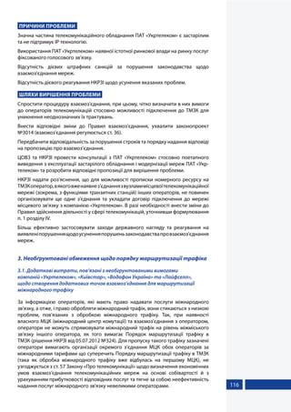 116
ПРИЧИНИ ПРОБЛЕМИ
Значна частина телекомунікаційного обладнання ПАТ «Укртелеком» є застарілим
та не підтримує IP технологію.
Використання ПАТ «Укртелеком» наявної істотної ринкової влади на ринку послуг
фіксованого голосового зв’язку.
Відсутність дієвих штрафних санкцій за порушення законодавства щодо
взаємоз'єднання мереж.
Відсутність дієвого реагування НКРЗІ щодо усунення вказаних проблем.
ШЛЯХИ ВИРІШЕННЯ ПРОБЛЕМИ
Спростити процедуру взаємоз'єднання, при цьому, чітко визначити в них вимоги
до операторів телекомунікацій стосовно можливості підключення до ТМЗК для
уникнення неоднозначних їх трактувань.
Внести відповідні зміни до Правил взаємоз'єднання, ухвалити законопроект
№3014 (взаємоз'єднання регулюється ст. 36).
Передбачити відповідальність за порушення строків та порядку надання відповіді
на пропозицію про взаємоз’єднання.
ЦОВЗ та НКРЗІ провести консультації з ПАТ «Укртелеком» стосовно поетапного
виведення з експлуатації застарілого обладнання і модернізації мереж ПАТ «Укр-
телеком» та розробити відповідні пропозиції для вирішення проблеми.
НКРЗІ надати роз'яснення, що для можливості прописки номерного ресурсу на
ТМЗКоператор,вякоговженаявнез'єднаннязвузламимісцевоїтелекомунікаційної
мережі (зокрема, з функціями транзитних станцій) інших операторів, не повинен
організовувати ще одне з'єднання та укладати договір підключення до мережі
місцевого зв’язку з компанією «Укртелеком». В разі необхідності внести зміни до
Правил здійснення діяльності у сфері телекомунікацій, уточнивши формулювання
п. 1 розділу IV.
Більш ефективно застосовувати заходи державного нагляду та реагування на
виявленіпорушеннящодоусуненняпорушеньзаконодавствапровзаємоз'єднання
мереж.
3. Необґрунтовані обмеження щодо порядку маршрутизації трафіка
3.1. Додаткові витрати, пов’язані з необгрунтованими вимогами
компаній «Укртелеком», «Київстар», «Водафон Україна» та «Лайфселл»,
щодо створення додаткових точок взаємоз’єднання для маршрутизації
міжнародного трафіку
За інформацією операторів, які мають право надавати послуги міжнародного
зв’язку, а отже, і право обробляти міжнародний трафік, вони стикаються з низкою
проблем, пов’язаних з обробкою міжнародного трафіку. Так, при наявності
власного МЦК (міжнародний центр комутації) та взаємоз’єднання з оператором,
оператори не можуть спрямовувати міжнародний трафік на рівень міжміського
зв'язку іншого оператора, як того вимагає Порядок маршрутизації трафіку в
ТМЗК (рішення НКРЗІ від 05.07.2012 №324). Для пропуску такого трафіку зазначені
оператори вимагають організації окремого з’єднання МЦК обох операторів за
міжнародними тарифами що суперечить Порядку маршрутизації трафіку в ТМЗК
(така як обробка міжнародного трафіку вже відбулась на першому МЦК), не
узгоджується з ст. 57 Закону «Про телекомунікації» щодо визначення економічних
умов взаємоз’єднання телекомунікаційних мереж на основі собівартості й з
урахуванням прибутковості відповідних послуг та тягне за собою неефективність
надання послуг міжнародного зв'язку невеликими операторами.
 