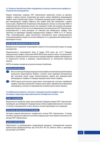 117
3.2. Втрати доходів внаслідок тарифікації за пропуск міжміського трафіку за
ставкою для міжнародного
Окремі оператори, зокрема, ПАТ «Укртелеком» вимагають оплату за пропуск
трафіку з мереж певних операторів (що мають право обробляти міжнародний
трафік), який є міжміським (згідно з Порядком маршрутизації трафіку) по ставках
для міжнародного трафіку. Йдеться про трафік який був отриманий з мереж
інших країн, оброблений оператором міжнародного зв’язку на власному МЦК та
спрямований між мережами різних зон нумерації та/або між різними місцевими
мережами України. В той час як за інформацією учасників ринку, ПАТ «Укртелеком»
розраховується в таких випадках за ставками для міжміського трафіку. Така
практика не відповідає Порядку маршрутизації трафіка в ТМЗК та ст. 57 Закону
«Про телекомунікації» щодо визначення економічних умов взаємоз’єднання
телекомунікаційних мереж на основі собівартості та з урахуванням прибутковості
відповідних послуг.
ПРИЧИНИ ВИНИКНЕННЯ ПРОБЛЕМИ
Використання окремими операторами наявної істотної ринкової влади на шкоду
конкурентам.
Недосконалість законодавчої бази. В грудні 2018 року, до п.3.11 Порядку
маршрутизації трафіка, рішенням НКРЗІ №656 були внесені зміни, які допускають
можливість неоднозначного трактування порядку обробки трафіка міжнародного
та міжміського зв’язку в мережах, взаємоз’єднаних за технологією комутації
пакетів.
НКРЗІ не вживає заходів до усунення вказаної проблеми.
ШЛЯХИ ВИРІШЕННЯ
1 	 ВнестизмінидоПорядкумаршрутизаціїтрафікавтелекомунікаційніймережі
загального користування України з метою чіткої правової регламентації
дій учасників ринку щодо взаємоз’єднання мереж для маршрутизації
міжнародного трафіку та порядку маршрутизації такого трафіку.
2 	 НКРЗІ надати роз’яснення щодо вимог законодавства стосовно тарифікації
трафіку, який був отриманий з мереж інших країн, оброблений оператором
міжнародного зв’язку та спрямований як міжміський в межах України.
3.3. Додаткові витрати, пов’язані з маршрутизацією трафіка, через
застарілу структуру мереж фіксованого телефонного зв’язку
ОПИС ПРОБЛЕМИ
Вищеописана проблема щодо трьох рівневої побудови мережі ПАТ «Укртелеком»
призводить до необхідності маршрутизації, обліку трафіка фіксованого голосово-
го зв’язку та розрахунків за його пропуск на рівні відповідних зон нумерації.
ПРИЧИНИ ВИНИКНЕННЯ ПРОБЛЕМИ
Застаріла мережа фіксованого телефонного зв’язку ПАТ «Укртелеком». З огляду
постійне зменшення абонентської бази модернізація такої мережі економічно не
вигідна ПАТ «Укртелеком».
ШЛЯХИ ВИРІШЕННЯ
Переглянути та доопрацювати нормативний документ, затверджений наказом
Адміністрації Держспецзв’язку від 07.05.2015 № 252. Внести зміни у відповідні
регуляторні акти НКРЗІ.
 
