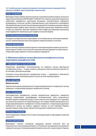 118
3.4. Складнощі при створенні резервних (альтернативних) маршрутів для
пропуску трафіка через оператора-транзитера
ОПИС ПРОБЛЕМИ
Відповідно вимог Правил взаємоз'єднання телекомунікаційних мереж загального
користування(РішенняНКРЗІвід08.12.2005№155),сторони,щовзаємоз’єднуються,
зобов’язані передбачити організацію резервних, альтернативних маршрутів,
резервування технічних засобів телекомунікацій у разі виникнення пошкоджень
абоаварій.Дляорганізаціїтакихрезервнихмаршрутів,якправило,використовують
маршрутизацію трафіку через третього оператора-транзитера. Проблема полягає
в тому, що оператор, який має прийняти такий трафік від оператора-транзитера,
може відмовити в термінації цього трафіка на власній мережі.
ПРИЧИНИ ВИНИКНЕННЯ ПРОБЛЕМИ
Конкурентна боротьба між операторами на оптовому ринку телекомунікаційних
послуг шляхом використання законодавчої неврегульованості питання.
ШЛЯХИ ВИРІШЕННЯ
Внести зміни до Правил взаємоз'єднання телекомунікаційних мереж загального
користування, якими чітко зазначити можливі причини відмови та зобов’язання
операторів щодо прийняття таких резервних маршрутів.
4. Обмеження надання послуги фіксованого телефонного зв’язку
територією географічного коду
СТЕЙКХОЛДЕРИ ТА ЇХНІ ІНТЕРЕСИ
Оператори, провайдери телекомунікацій, які надають послуги фіксованого
телефонного зв’язку — інтерес полягає у збільшенні власних абонентських баз та,
як наслідок, збільшення доходів
Споживачі послуг фіксованого телефонного зв’язку — зацікавлені в можливості
отримувати якісні телекомунікаційні послуги на всій території країни.
ЦІЛЬ ПОЛІТИКИ
Фактична ціль:
Забезпечення рівних умов діяльності операторів фіксованого телефонного зв’язку
порівняно з операторами рухомого (мобільного) зв’язку.
ОПИС ПРОБЛЕМИ
Законодавством передбачено цільове використання виділеного номерного
ресурсу операторами, провайдерами телекомунікацій, тобто дозволяється
використовувати номерний ресурс тільки в межах зони нумерації та на території,
що зазначена у дозволі на номерний ресурс. Це створює нерівні умови діяльності
операторів фіксованого телефонного зв’язку порівняно з операторами рухомого
(мобільного) зв’язку, які можуть надавати послуги на всій території України,
використовуючи коди мереж призначення рухомого (мобільного) зв’язку.
ПРИЧИНИ ПРОБЛЕМИ
Чинні нормативно-правові акти в галузі телекомунікацій не відповідають вимогам
сучасності.
ШЛЯХИ ВИРІШЕННЯ
Впровадити «пласку» (наскрізну) нумерацію шляхом внесення змін до
Національного плану нумерації України та Положення про державне регулювання
номерного ресурсу телекомунікаційної мережі загального користування України.
 