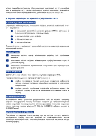 121
зв’язку (передбачено Законом «Про електронні комунікації» ст. 101, розробка
змін в законодавство з питань соціального захисту населення). Можливість
застосування такого підходу визначена Директивою (ЄС) 2018/1972 (ст. 85).
8. Втрати операторів від державного регулювання I-MTR
СТЕЙКХОЛДЕРИ ТА ЇХНІ ІНТЕРЕСИ
Оператори телекомунікацій, які надають послуги рухомого (мобільного) зв’яз-
ку  — зацікавлені:
	 в можливості самостійно визначати розміри I-MTR в договорах с
іноземними операторами телекомунікацій;
	 в зменшенні втрат через рефайл;
	 в збільшенні виручки;
	 в зменшенні витрат.
Споживачі послуг — зацікавлені у зниженні цін на послуги операторів, зокрема, на
міжнародний роумінг.
ЦІЛІ ПОЛІТИКИ
1 	 Зменшення вартості послуг міжнародного роумінгу для українських
абонентів.
2 	 Збільшення обсягів вхідного міжнародного трафіку/зниження вартості
дзвінків в Україну.
3 	 Зменшення економічної привабливості шахрайства при маршрутизації
трафіку (рефайл).
ОПИС ПРОБЛЕМИ
До 01.01.2017 року в Україні було відсутнє регулювання розмірів I-MTR.
Наслідками запровадження відповідного регулювання є:
	 слабка переговорна позиція українських операторів мобільного
зв’язку в процесі укладання відповідних договорів з іноземними
операторами;
	 падіння доходів українських операторів мобільного зв’язку від
термінації трафіку, як наслідок, зменшення надходження валюти в
Україну.
ПРИЧИНИ ПРОБЛЕМИ
Встановлення НКРЗІ граничних розрахункових такс за послуги пропуску
вхідного міжнародного трафіку голосової телефонії до телекомунікаційних
мереж операторів телекомунікацій з істотною ринковою перевагою на ринках
послуг пропуску трафіку (рішення № 456 від 30.08.2016 (набрало чинності з
01.01.2017 року)).
ШЛЯХИ ВИРІШЕННЯ ПРОБЛЕМИ
Скасування регулювання розрахункових такс за послуги пропуску вхідного
міжнародного трафіку голосової телефонії до телекомунікаційних мереж
операторів телекомунікацій з істотною ринковою перевагою на ринках послуг
пропуску трафіку.
 