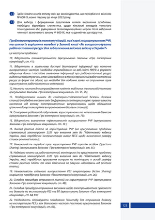 123
2 	 Здійснювати аналіз впливу змін до законодавства, що передбачені законом
№ 600-IX, кожні півроку до кінця 2022 року.
3 	 Для вибору і формуванню додаткових шляхів вирішення проблеми,
необхідна відповідна статистика, щодо кількості випадків умисного
пошкодження або руйнування телекомунікаційних мереж після набрання
чинності зазначеного закону № 600-IX, яка на даний час ще відсутня.
Проблемиоператорівтелекомунікацій,пов'язанізкористуваннямРЧР,
та шляхи їх вирішення наведені у Зеленій книзі «Як використовувати
радіочастотний ресурс для забезпечення якісного зв'язку в Україні?»
Це наступні проблеми:
10. Відсутність технейтральності (врегульовано Законом «Про електронні
комунікації», ст. 41);
11. Відсутність в загальному доступі достовірної інформації про поточне
використання частот (необхідне оприлюднення на веб-сайті НКРЗІ в форматі
відкритих даних і постійне оновлення інформації про радіочастотний ресурс
виділенийкористувачам,станйогозадіянняатакожпровільнийрадіочастотний
ресурс (в формі та обсязі, що необхідні для подання заяви на отримання прав
користування радіочастотним спектром);
12. Нестача частот для запровадження новітніх мобільних технологій (частково
врегульовано Законом «Про електронні комунікації», ст. 55, 56);
13. Необгрунтовані вимоги до санітарно-епідеміологічної безпеки базових
станцій (необхідне внесення змін до Державних санітарних норм і правил захисту
населення від впливу електромагнітних випромінювань щодо збільшення
гранично допустимих рівнів випромінювання базових станцій);
14. Створення радіозавад побутовими користувачами та нелегальним бізнесом
(врегульовано Законом «Про електронні комунікації», ст. 73);
15. Відсутність визначення «ефективності» використання РЧР (врегульовано
Законом «Про електронні комунікації», ст. 39 );
16. Висока рентна плата за користування РЧР (на врегулювання проблеми
спрямований законопроект 2321 про внесення змін до Податкового кодексу
України, який передбачає імплементацію вимог ЕЕСС щодо визначення розміру
ставок рентної плати);
17. Неможливість передачі прав користування РЧР третім особам (Spectrum
Sharing) (врегульовано Законом «Про електронні комунікації», ст. 55);
18. Надмірна плата за радіочастотний моніторинг (на врегулювання проблеми
спрямований законопроект 2321 про внесення змін до Податкового кодексу
України, який передбачає врахування витрат на моніторинг в складі розміру
ставок рентної плати та його здійснення за рахунок надходжень від рентної
плати);
19. Неможливість спільного використання РЕЗ операторами (Active Sharing)
(вирішення передбачене Законом «Про електронні комунікації», ст. 26);
20. Складна процедура отримання ліцензій на користування РЧР (врегульовано
Законом «Про електронні комунікації», ст. 48);
21. Складна процедура отримання висновків щодо електромагнітної сумісності
та дозволів на експлуатацію РЕЗ та ВП (врегульовано Законом «Про електронні
комунікації», ст. 68, 69);
22. Необхідність отримувати погодження Генштабу для отримання дозволу
на експлуатацію РЕЗ у всіх діапазонах частот (частково врегульовано Законом
«Про електронні комунікації», ст. 69).
 