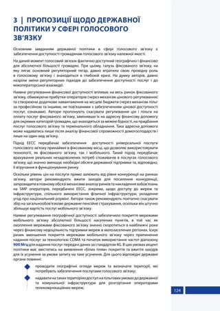 124
3 ПРОПОЗИЦІЇ ЩОДО ДЕРЖАВНОЇ
ПОЛІТИКИ У СФЕРІ ГОЛОСОВОГО
ЗВ’ЯЗКУ
Основним завданням державної політики в сфері голосового зв’язку є
забезпечення доступності громадянам голосового зв’язку належної якості.
На даний момент голосовий зв’язок фактично доступний географічно і фінансово
для абсолютної більшості громадян. При цьому, галузь фіксованого зв’язку, на
яку лягає основний регуляторний тягар, давно втратила свою провідну роль
в голосовому зв’язку і знаходиться в глибокій кризі. На думку авторів, давно
назріли зміни регуляторних підходів до забезпечення доступності послуг і до
міжоператорської взаємодії.
Наявне регулювання фінансової доступності впливає на весь ринок фіксованого
зв’язку, обмежуючи прибутки операторів (через механізм цінового регулювання)
та створюючи додаткове навантаження на місцеві бюджети (через механізм пільг
за професійною та іншими, не пов'язаними з забезпеченням цінової доступності
послуг, ознаками). Автори пропонують скасувати регулювання цін і пільги на
оплату послуг фіксованого зв’язку, замінивши їх на адресну фінансову допомогу
для окремих категорій громадян, що знаходяться за межею бідності, на придбання
послуг голосового зв’язку та термінального обладнання. Така адресна допомога
може надаватись лише після аналізу фінансової спроможності домогосподарств і
лише на один вид зв’язку.
Підхід ЕЕСС передбачає забезпечення доступності універсальної послуги
голосового зв'язку принаймні в фіксованому місці, що дозволяє використовувати
технології, як фіксованого зв’язку, так і мобільного. Такий підхід передбачає
врахування реальних незадоволених потреб споживачів в послугах голосового
зв’язку, що значно зменшує необхідні обсяги державної підтримки та, відповідно,
її втручання в функціонування ринку.
Оскільки рівень цін на послуги прямо залежить від рівня конкуренції на ринках
зв’язку, автори рекомендують вжити заходів для посилення конкуренції,
запровадитивповномуобсязімеханізмианалізуринківтанакладеннязобов'язань
на SMP операторів, передбачені ЕЕСС, зокрема, щодо доступу до мереж та
інфраструктури, спільного використання фізичної інфраструктури, укладення
угод про національний роумінг. Автори також рекомендують поетапно скасувати
збір на загальнообов'язкове державне пенсійне страхування, оскільки він штучно
збільшує вартість послуг мобільного зв’язку.
Наявне регулювання географічної доступності забезпечило покриття мережами
мобільного зв’язку абсолютної більшості населених пунктів, в той час як
охоплення мережами фіксованого зв’язку значно скоротиться в найближчі роки
через фінансову недоцільність підтримки мереж в малозаселених регіонах. Існує
ризик зменшення покриття мережами мобільного зв’язку через припинення
надання послуг за технологією CDMA та початок використання частот діапазону
900 Мгцдля надання послуг передачі даних за стандартом 4G. В цих умовах акцент
політики має зміститись на виявлення «білих плям» покриття та вжиття заходів
для їх усунення за умови запиту на таке усунення. Для цього відповідні державні
органи повинні:
	 проводити географічні огляди мереж та визначати території, які
потребують забезпечення послугами голосового зв'язку;
	 надаватинатакихтериторіяхдоступнапільговихумовахдодержавної
та комунальної інфраструктури для розгортання операторами
телекомунікаційних мереж;
 