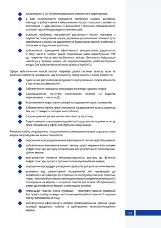 125
	 застосовувати інструменти державно-приватного партнерства;
	 у разі неможливості вирішення проблеми іншими засобами,
накладати зобов'язання з забезпечення послуг голосового зв'язку на
операторів (з урахуванням їх фінансової і технічної спроможності),
за умови гарантій відповідних компенсацій;
	 оскільки проблема географічної доступності послуг пов'язана з
окупністю розгортання мереж, державне регулювання повинно бути
спрямоване загалом на здешевлення будівництва мереж, особливо в
сільських та віддалених регіонах;
	 забезпечити підвищення ефективності використання радіочастот,
в тому числі в частині вимог Ліцензійних умов користування РЧР
до покриття послугами мобільного зв'язку (детальна інформація
наведена у Зеленій книжці «Як використовувати радіочастотний
ресурс для забезпечення якісного зв'язку в Україні?»).
Сфера забезпечення якості послуг потребує дієвої системи захисту прав та
законних інтересів споживачів, має складатися, серед іншого, з таких елементів:
	 Здійснення регулятором досудового врегулювання спорів абонентів
з постачальниками послуг;
	 Забезпечення спрощеної процедури розгляду судових спорів;
	 Запровадження інституту колективних позовів на користь
невизначеного числа осіб;
	 Встановлення жорсткіших санкцій за порушення прав споживачів;
	 Забезпечення рівних прав споживачів на державний захист, зокрема,
тих, що отримують послуги знеособлено;
	 Запровадження дієвих механізмів захисту від спаму;
	 Закріплення на законодавчому рівні цілі щодо високого рівня захисту
прав споживачів у сфері електронних комунікацій.
Ринок потребує регулювання, направленого на зменшення витрат на розгортання
мереж і впровадження нових технологій:
	 спрощенняпроцедурвизнаннявідповідностіілегалізаціїобладнання;
	 забезпечення виконання вимог закону щодо надання власниками
інфраструктури доступу операторам для розгортання телекомуніка-
ційних мереж;
	 врегулювання питання міжоператорського доступу до фізичної
інфраструктури для розгортання телекомунікаційних мереж;
	 спрощення процедури укладання сервітутів для розгортання мереж;
	 усунення вад регуляторних інструментів, які призводять до
додаткових витрати при розгортанні та експлуатації мереж, зокрема,
черезнеможливістьлегальновикористовуватиокреміновітехнології;
поширення на мережі з комутації пакетів (на основі SIP-протоколу)
вимог до телефонних мереж з комутацією каналів;
	 перехід до «пласкої» (зона нумерації — територія України) нумерації
без прив'язки її до конкретної телекомунікаційної технології надання
послуг голосового зв'язку;
	 забезпечення ефективність роботи правоохоронних органів щодо
протидії крадіжкам кабелю та руйнуванню телекомунікаційних
мереж;
 