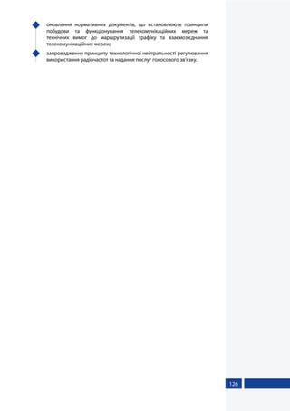 126
	 оновлення нормативних документів, що встановлюють принципи
побудови та функціонування телекомунікаційних мереж та
технічних вимог до маршрутизації трафіку та взаємоз’єднання
телекомунікаційних мереж;
	 запровадження принципу технологічної нейтральності регулювання
використання радіочастот та надання послуг голосового зв'язку.
 