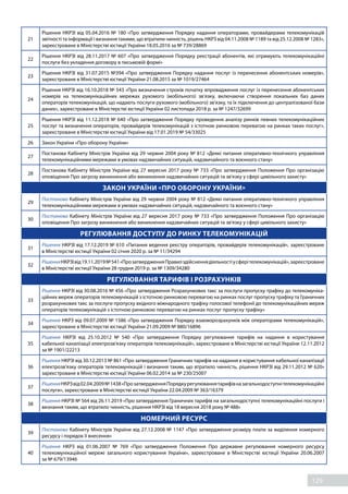 129
21
Рішення НКРЗІ від 05.04.2016 № 180 «Про затвердження Порядку надання операторами, провайдерами телекомунікацій
звітності та інформації і визнання такими, що втратили чинність, рішень НКРЗ від 04.11.2008 № 1189 та від 25.12.2008 № 1283»,
зареєстроване в Міністерстві юстиції України 18.05.2016 за № 739/28869
22
Рішення НКРЗІ від 28.11.2017 № 607 «Про затвердження Порядку реєстрації абонентів, які отримують телекомунікаційні
послуги без укладення договору в письмовій формі»
23
Рішення НКРЗІ від 31.07.2015 №394 «Про затвердження Порядку надання послуг із перенесення абонентських номерів»,
зареєстроване в Міністерстві юстиції України 21.08.2015 за № 1019/27464
24
Рішення НКРЗІ від 16.10.2018 № 543 «Про визначення строків початку впровадження послуг із перенесення абонентських
номерів на телекомунікаційних мережах рухомого (мобільного) зв’язку, включаючи створення локальних баз даних
операторів телекомунікацій, що надають послуги рухомого (мобільного) зв’язку, та їх підключення до централізованої бази
даних», зареєстроване в Міністерстві юстиції України 02 листопада 2018 р. за № 1247/32699
25
Рішення НКРЗІ від 11.12.2018 № 640 «Про затвердження Порядку проведення аналізу ринків певних телекомунікаційних
послуг та визначення операторів, провайдерів телекомунікацій з істотною ринковою перевагою на ринках таких послуг»,
зареєстроване в Міністерстві юстиції України від 17.01.2019 № 54/33025
26 Закон України «Про оборону України»
27
Постанова Кабінету Міністрів України від 29 червня 2004 року № 812 «Деякі питання оперативно-технічного управління
телекомунікаційними мережами в умовах надзвичайних ситуацій, надзвичайного та воєнного стану»
28
Постанова Кабінету Міністрів України від 27 вересня 2017 року № 733 «Про затвердження Положення Про організацію
оповіщення Про загрозу виникнення або виникнення надзвичайних ситуацій та зв'язку у сфері цивільного захисту»
ЗАКОН УКРАЇНИ «ПРО ОБОРОНУ УКРАЇНИ»
29
Постанова Кабінету Міністрів України від 29 червня 2004 року № 812 «Деякі питання оперативно-технічного управління
телекомунікаційними мережами в умовах надзвичайних ситуацій, надзвичайного та воєнного стану»
30
Постанова Кабінету Міністрів України від 27 вересня 2017 року № 733 «Про затвердження Положення Про організацію
оповіщення Про загрозу виникнення або виникнення надзвичайних ситуацій та зв'язку у сфері цивільного захисту»
РЕГУЛЮВАННЯ ДОСТУПУ ДО РИНКУ ТЕЛЕКОМУНІКАЦІЙ
31
Рішення НКРЗІ від 17.12.2019 № 610 «Питання ведення реєстру операторів, провайдерів телекомунікацій», зареєстроване
в Міністерстві юстиції України 02 січня 2020 р. за № 11/34294
32
РішенняНКРЗІвід19.11.2019№ 541«Про затвердженняПравилздійсненнядіяльностіусферітелекомунікацій»,зареєстроване
в Міністерстві юстиції України 28 грудня 2019 р. за № 1309/34280
РЕГУЛЮВАННЯ ТАРИФІВ І РОЗРАХУНКІВ
33
Рішення НКРЗІ від 30.08.2016 № 456 «Про затвердження Розрахункових такс за послуги пропуску трафіку до телекомуніка-
ційних мереж операторів телекомунікацій з істотною ринковою перевагою на ринках послуг пропуску трафіку та Граничних
розрахункових такс за послуги пропуску вхідного міжнародного трафіку голосової телефонії до телекомунікаційних мереж
операторів телекомунікацій з істотною ринковою перевагою на ринках послуг пропуску трафіку»
34
Рішення НКРЗ від 09.07.2009 № 1586 «Про затвердження Порядку взаєморозрахунків між операторами телекомунікацій»,
зареєстроване в Міністерстві юстиції України 21.09.2009 № 880/16896
35
Рішення НКРЗІ від 25.10.2012 №  540 «Про  затвердження Порядку регулювання тарифів на надання в користування
кабельної каналізації електрозв'язку операторів телекомунікацій», зареєстроване в Міністерстві юстиції України 12.11.2012
за № 1901/22213
36
Рішення НКРЗІ від 30.12.2013 № 861 «Про затвердження Граничних тарифів на надання в користування кабельної каналізації
електрозв'язку операторів телекомунікацій і визнання таким, що втратило чинність, рішення НКРЗІ від 29.11.2012 № 620»
зареєстроване в Міністерстві юстиції України 06.02.2014 за № 230/25007
37
РішенняНКРЗвід02.04.2009№ 1438«Про затвердженняПорядкурегулюваннятарифівназагальнодоступнітелекомунікаційні
послуги», зареєстроване в Міністерстві юстиції України 22.04.2009 № 363/16379
38
Рішення НКРЗІ № 564 від 26.11.2019 «Про затвердження Граничних тарифів на загальнодоступні телекомунікаційні послуги і
визнання таким, що втратило чинність, рішення НКРЗІ від 18 вересня 2018 року № 488»
НОМЕРНИЙ РЕСУРС
39
Постанова Кабінету Міністрів України від 27.12.2008 № 1147 «Про затвердження розміру плати за виділення номерного
ресурсу і порядок її внесення»
40
Рішення НКРЗ від 01.06.2007 №  769 «Про  затвердження Положення Про  державне регулювання номерного ресурсу
телекомунікаційної мережі загального користування України», зареєстроване в Міністерстві юстиції України 20.06.2007
за № 679/13946
 
