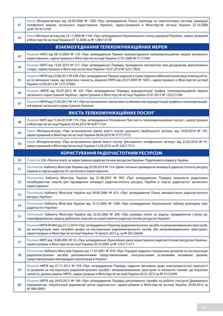130
41
Наказ Мінтрансзв’язку від 29.09.2008 №  1200 «Про  затвердження Плану переходу на перспективну систему нумерації
телефонної мережі загального користування України», зареєстрований в Міністерстві юстиції України 22.10.2008
за № 1014/15705
42
Наказ Мінтрансзв’язку від 23.11.2006 № 1105 «Про затвердження Національного плану нумерації України», зареєстрований
в Міністерстві юстиції України 07.12.2006 за № 1284/13158
ВЗАЄМОЗ'ЄДНАННЯ ТЕЛЕКОМУНІКАЦІЙНИХ МЕРЕЖ
43
Рішення НКРЗ від 08.12.2005 №  155 «Про  затвердження Правил взаємоз'єднання телекомунікаційних мереж загального
користування», зареєстроване в Міністерстві юстиції України 27.01.2006 № 71/11945
44
Рішення НКРЗ від 13.05.2010 № 217 «Про затвердження Порядку проведення експертизи при досудовому врегулюванні
спору», зареєстроване в Міністерстві юстиції України 14.07.2010 № 525/17820
45
Рішення НКРЗІ від 23.08.2012 № 428 «Про затвердження Правил надання в користування кабельної каналізації електрозв’яз-
ку та визнання таким, що втратило чинність, рішення НКРЗ від 23.07.2009 № 1607», зареєстроване в Міністерстві юстиції
України 12.09.2012 № 1571/21883
46
Рішення НКРЗІ від 05.07.2012 №  324 «Про  затвердження Порядку маршрутизації трафіку телекомунікаційній мережі
загального користування України», зареєстроване в Міністерстві юстиції України 25.07.2012 № 1252/21564
47
Рішення НКРЗІ від 21.03.2017 № 147 «Про встановлення тимчасових особливостей маршрутизації трафіка в телекомунікацій-
ній мережі загального користування України»
ЯКІСТЬ ТЕЛЕКОМУНІКАЦІЙНИХ ПОСЛУГ
48
Рішення НКРЗ від 15.04.2010 № 174 «Про затвердження Положення Про якість телекомунікаційних послуг», зареєстроване
в Міністерстві юстиції України 23.06.2010 № 429/17724
49
Наказ Мінтрансзв’язку «Про  встановлення рівнів якості послуг рухомого (мобільного) зв’язку» від 19.03.2010 №  147,
зареєстрований в Міністерстві юстиції України 06.04.2010 № 277/17572
50
Наказ Мінтрансзв’язку «Про  встановлення рівнів якості послуг фіксованого телефонного зв’язку» від 22.02.2010 №  91,
зареєстрований в Міністерстві юстиції України 15.03.2010 за № 220/17515
КОРИСТУВАННЯ РАДІОЧАСТОТНИМ РЕСУРСОМ
50 Стаття 254 «Рентна плата за користування радіочастотним ресурсом України» Податкового кодексу України
51
Постанова Кабінету Міністрів України від 05.09.2014 № 514 «Деякі питання проведення конверсії радіочастотного ресурсу
України в смугах радіочастот загального користування»
52
Постанова Кабінету Міністрів України від 01.08.2007 №  993 «Про  затвердження Порядку залучення додаткових
позабюджетних коштів для проведення конверсії радіочастотного ресурсу України в смугах радіочастот загального
користування»
53
Постанова Кабінету Міністрів України від 09.06.2006 №  815 «Про  затвердження Плану використання радіочастотного
ресурсу України»
54
Постанова Кабінету Міністрів України від 15.12.2005 №  1208 «Про  затвердження Національної таблиці розподілу смуг
радіочастот України»
55
Постанова Кабінету Міністрів України від 22.02.2006 №  200 «Про  розміри плати за видачу, продовження строку дії,
переоформлення, видачу дублікатів ліцензій на користування радіочастотним ресурсом України»
56
Рішення НКРЗІ № 844 від 23.12.2014 «Про затвердження Переліку радіоелектронних засобів та випромінювальних пристроїв,
на експлуатацію яких потрібен дозвіл на експлуатацію радіоелектронного засобу або випромінювального пристрою»,
зареєстровано в Міністерстві юстиції України 19 лютого 2015 р. за № 201/26646
57
Рішення НКРЗ від 19.08.2005 № 53 «Про затвердження Ліцензійних умов користування радіочастотним ресурсом України»,
зареєстроване в Міністерстві юстиції України 20.10.2005 за № 1237/11517
58
Постанова Кабінету Міністрів України від 11.07.2001 № 818 «Про Порядок надання спеціальних дозволів на експлуатацію
радіоелектронних засобів дипломатичними представництвами, консульськими установами іноземних держав,
представництвами міжнародних організацій в Україні»
59
Рішення НКРЗІ від 01.11.2012 №  559 «Про  затвердження Порядку надання висновків щодо електромагнітної сумісності
та дозволів на експлуатацію радіоелектронних засобів і випромінювальних пристроїв та визнання такими, що втратили
чинність, деяких рішень НКРЗ», зареєстроване в Міністерстві юстиції України 03.01.2013 за № 57/22589
60
Рішення НКРЗІ від 29.03.2012 № 169 «Про затвердження Порядку регулювання тарифів на роботи (послуги) Державного
підприємства «Український державний центр радіочастот», зареєстроване в Міністерстві юстиції України 20.04.2012 за
№ 588/20901
 