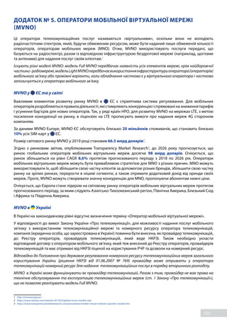 155
ДОДАТОК № 5. ОПЕРАТОРИ МОБІЛЬНОЇ ВІРТУАЛЬНОЇ МЕРЕЖІ
(MVNO) 
Ці  оператори  телекомунікаційних послуг називаються «віртуальними», оскільки вони не володіють
радіочастотним спектром, який, будучи обмеженим ресурсом, може бути наданий лише обмеженій кількості
операторів, операторам мобільних мереж (MNO). Отже, MVNO використовують послуги передачі, що
базуються на радіоспектрі, разом із відповідною інфраструктурою бездротової мережі (наприклад, щоглами
та антенами) для надання послуг своїм клієнтам.1
Існують різні моделі MVNO: модель Full MVNO передбачає наявність усіх елементів мережі, крім найдорожчої
частини-радіомережі,модель Light MVNOпередбачаєвикористанняінфраструктуриоператора(операторів)
мобільного зв’язку або проміжні варіанти, коли обладнання частково є у віртуального оператора і частково
запозичується у оператора мобільного зв’язку. 
MVNO у   ЄС та у світі 
Важливим елементом розвитку ринку MVNO  в   ЄС  є сприятлива система регулювання. Для мобільних
операторіврозробляютьсяправиладіяльності,якістимулюютьконкуренціюіспрямованіназниженнятарифів
і усунення бар'єрів для нових операторів. Так, у ряді країн НРО, для розвитку MVNO на мережах LTE, з метою
посилення конкуренції на ринку, в ліцензіях на LTE прописують вимоги про надання мереж 4G стороннім
компаніям. 
За даними MVNO Europe, MVNO ЄС обслуговують близько 20 мільйонів споживачів, що становить близько
10% усіх SIM-карт у   ЄС. 
Розмір світового ринку MVNO у 2019 році становив 66.5 млрд доларів2
. 
Згідно з ринковим звітом, опублікованим Transparency Market Research3
, до 2026 року прогнозується, що
ринок глобальних операторів мобільних віртуальних мереж досягне 98 млрд доларів. Очікується, що
ринок збільшиться на рівні CAGR 8,6% протягом прогнозованого періоду з 2018 по 2026 рік. Оператори
мобільних віртуальних мереж можуть бути привабливою стратегією для MNO з різних причин. MNO можуть
використовувати їх, щоб збільшити свою частку клієнтів за допомогою різних брендів, збільшити свою частку
ринку на зрілих ринках, перерости в нішеві сегменти, а також отримати додатковий дохід від оренди своїх
мереж. Проте, MVNO можуть створювати значну конкуренцію для MNO, пропонуючи абонентам нижчі ціни.   
Очікується, що Європа стане лідером на світовому ринку операторів мобільних віртуальних мереж протягом
прогнозованого періоду, за яким слідують Азіатсько-Тихоокеанський регіон, Північна Америка, Близький Схід
і Африка та Південна Америка. 
MVNO в   Україні 
В Україні на законодавчому рівні відсутнє визначення терміну «Оператор мобільної віртуальної мережі». 
У відповідності до вимог Закону України «Про телекомунікації», для можливості надання послуг мобільного
зв’язку з використанням телекомунікаційної мережі та номерного ресурсу оператора телекомунікацій,
компанія (юридична особа, що зареєстрована в Україні) повинна бути внесена, як провайдер телекомунікацій,
до Реєстру операторів, провайдерів телекомунікацій, який веде НКРЗІ.  Також необхідно укласти
відповідний договір з оператором мобільного зв’язку, який теж внесений до Реєстру операторів, провайдерів
телекомунікацій та має отримані від НКРЗІ ліцензії на користування РЧР та дозволи на номерний ресурс. 
Відповідно до Положення про державне регулювання номерного ресурсу телекомунікаційних мереж загального
користування України (рішення НКРЗІ від 01.06.2007 № 769)  провайдер може отримати  у оператора
телекомунікацій номерний ресурс для надання  телекомунікаційних послуг в порядку вторинного розподілу. 
MVNO  в Україні може функціонувати як провайдер телекомунікацій. Разом з тим, провайдер не має права на
технічне обслуговування та експлуатацію телекомунікаційних мереж (ст. 1 Закону «Про телекомунікації»),
що не позволяє реалізувати модель Full MVNO. 
1	 http://mvnoeurope.eu/
2	 https://www.statista.com/statistics/671623/global-mvno-market-size/
3	 https://www.transparencymarketresearch.com/pressrelease/mobile-virtual-network-operator-market.htm
 