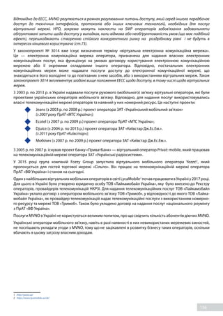 156
Відповідно до ЕЕСС, MVNO регулюється в рамках регулювання питань доступу, який серед іншого передбачає
доступ до технічних інтерфейсів, протоколів або інших ключових технологій, необхідних для послуг
віртуальної мережі. НРО, зокрема можуть накласти на SMP операторів зобов'язання задовольняти
обґрунтовані запити щодо доступу у випадках, коли відмова або необґрунтованість умов (що має подібний
ефект), перешкоджають створенню стійкого конкурентного ринку на роздрібному рівні і не будуть в
інтересах кінцевого користувача (ст.73).
У законопроекті № 3014 вже існує визначення терміну «віртуальна електронна комунікаційна мережа».
Це — електронна комунікаційна мережа оператора, призначена для надання власних електронних
комунікаційних послуг, яка функціонує на умовах договору користування електронною комунікаційною
мережею або її окремими складовими іншого оператора. Відповідно, постачальник електронних
комунікаційних мереж може надавати послуги доступу до електронної комунікаційної мережі, що
знаходяться в його володінні та до пов’язаних з нею засобів, або з використанням віртуальних мереж. Також
законопроект 3014 імплементує згадані вище положення ЕЕСС щодо доступу, в тому числі щодо віртуальних
мереж. 
З 2003 р. по 2013 р. в Україні надавали послуги рухомого (мобільного) зв’язку віртуальні оператори, які були
проектами українських операторів мобільного зв’язку. Відповідно, для надання послуг використовувались
власні телекомунікаційні мережі операторів та наявний у них номерний ресурс. Це наступні проекти: 
	 Jeans (з 2003 р. по 2008 р.) проект оператора ЗАТ «Український мобільний зв'язок» 
	 (з 2007 року ПрАТ «МТС Україна»); 
	 Ecotel (з 2007 р. по 2009 р.) проект оператора ПрАТ «МТС Україна»; 
	 Djuice (з 2004 р. по 2013 р.) проект оператора ЗАТ «Київстар Дж.Ес.Ем.». 
	 (з 2011 року ПрАТ «Київстар»); 
	 Мобілич (з 2007 р. по 2009 р.) проект оператора ЗАТ «Київстар Дж.Ес.Ем.». 
З 2005 р. по 2007 р. існував проект банку «ПриватБанк» — віртуальний оператор Privat: mobile, який працював
на телекомунікаційній мережі оператора ЗАТ «Українські радіосистеми».
У 2015 році група компаній Fozzy Group запустила віртуального мобільного оператора Yezzz!1
, який
пропонується для гостей торгової мережі «Сільпо». Він працює на телекомунікаційній мережі оператора
ПрАТ «ВФ Україна» і станом на сьогодні.
ОдинзнайбільшихвіртуальнихмобільнихоператоріввсвітіLycaMobile2
почавпрацювативУкраїніу2017 році.
Для цього в Україні було утворено юридичну особу ТОВ «Лайкамобайл Україна», яку було внесено до Реєстру
операторів, провайдерів телекомунікацій НКРЗІ. Для надання телекомунікаційних послуг ТОВ «Лайкамобайл
Україна» уклало договір з оператором мобільного зв’язку ТОВ «Тримоб», у відповідності до якого ТОВ «Лайка-
мобайл Україна», як провайдер телекомунікацій надає телекомунікаційні послуги з використанням номерно-
го ресурсу та мережі ТОВ «Тримоб». Також було укладено договір на надання послуг національного роумінгу
з ПрАТ «ВФ Україна».
Послуги MVNO в Україні не користуються великим попитом, про що свідчить кількість абонентів діючих MVNO.
Українські оператори мобільного зв’язку, навіть в разі наявності в них невикористаних мережевих ємностей,
не поспішають укладати угоди з MVNO, тому що не зацікавлені в розвитку бізнесу таких операторів, оскільки
вбачають в цьому загрозу власним доходам.
1	 http://yezzz.ua/
2	 https://www.lycamobile.ua/uk/
 
