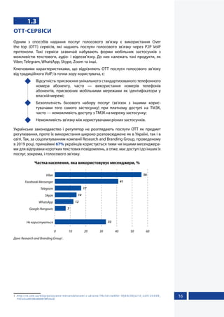 16
1.3
OTT-СЕРВІСИ
Одним з способів надання послуг голосового зв’язку є використання Over
the top  (OTT) сервісів, які надають послуги голосового зв’язку через P2P VoIP
протоколи. Такі сервіси зазвичай набувають форми мобільних застосунків з
можливістю текстового, аудіо- і відеозв’язку. До них належать такі продукти, як
Viber, Telegram, WhatsApp, Skype, Zoom та інші.
Ключовими характеристиками, що відрізняють ОТТ послуги голосового зв’язку
від традиційного VoIP, із точки зору користувача, є:
	 Відсутність присвоєння унікального стандартизованого телефонного
номера абоненту, часто — використання номерів телефонів
абонентів, присвоєних мобільними мережами як ідентифікатори у
власній мережі;
	 Безоплатність базового набору послуг (зв’язок з іншими корис-
тувачами того самого застосунку) при платному доступі на ТМЗК,
часто — неможливість доступу з ТМЗК на мережу застосунку;
	 Неможливість зв’язку між користувачами різних застосунків.
Українське законодавство і регулятор не розглядають послуги OTT як предмет
регулювання, проте їх використання широко розповсюджене як в Україні, так і в
світі. Так, за соцопитуванням компанії Research and Branding Group, проведеному
в 2019 році, принаймні 67% українців користується тими чи іншими месенджера-
ми для відправки коротких текстових повідомлень, а отже, має доступ і до інших їх
послуг, зокрема, і голосового зв’язку.
Частка населення, яка використовувує месенджери, %
0 10 20 30 40 50 60
Не користуються
Google Hangouts
WhatsApp
Skype
Telegram
Facebook Messenger
Viber 56
41
17
14
12
7
33
Дані: Research and Branding Group1
.
1	 http://rb.com.ua/blog/polzovanie-messendzherami-v-ukraine/?fbclid=IwAR0r-1Bjb9cSNljv210_Ic0F125rKXN_
F1tCnrScwWV3IBnW6KW1WF2AsGE
 