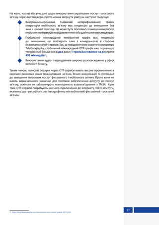 17
На жаль, наразі відсутні дані щодо використання українцями послуг голосового
зв’язку через месенджери, проте можна звернути увагу на наступні тенденції:
	Внутрішньомережевий (зазвичай нетарифікований) трафік
операторів мобільного зв’язку має тенденцію до зменшення без
змін в ціновій політиці. Це може бути пов’язано з заміщенням послуг
мобільнихоператорівповідомленнямиабодзвінкамивмесенджерах;
	 Глобальний міжнародний телефонний трафік має тенденцію
до зменшення, що пов’язують саме з конкуренцією зі сторони
безоплатнихVoIP-сервісів.Так,заповідомленняманалітичногоцентру
TeleGeography, глобальний міжнародний OTT-трафік вже перевищує
телефонний більше ніж в два рази (1 трильйон хвилин на рік проти
492 мільярдів)1
;
	 Використання аудіо- і відеодзвінків широко розповсюджене у сфері
великого бізнесу.
Таким чином, голосові послуги через ОТТ-сервіси мають високе проникнення в
окремих ринкових нішах (міжнародний зв’язок, бізнес-комунікації) та потенціал
до заміщення голосових послуг фіксованого і мобільного зв’язку. Проте вони не
мають визначального значення для політики забезпечення доступу до послуг
зв’язку, оскільки не забезпечують повноцінного взаємоз’єднання з ТМЗК. Крім
того, ОТТ-сервіси потребують якісного підключення до Інтернету, тобто послуги,
яка менш доступна фінансово і географічно, ніж мобільний і фіксований голосовий
зв’язок.
1	 https://blog.telegeography.com/international-voice-market-update-2019-2020
 