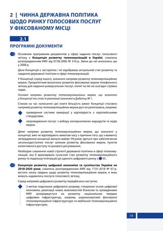 19
2 ЧИННА ДЕРЖАВНА ПОЛІТИКА
ЩОДО РИНКУ ГОЛОСОВИХ ПОСЛУГ
У ФІКСОВАНОМУ МІСЦІ
2.1
ПРОГРАМНІ ДОКУМЕНТИ
1 	 Основним програмним документом у сфері надання послуг голосового
зв'язку є Концепція розвитку телекомунікацій в Україні, схвалена
розпорядженням КМУ від 07.06.2006 № 316-р. Зміни до неї вносились ще
у 2008 р.
Дана Концепція є застарілою і не відображає актуальний стан розвитку та
завдання державної політики в сфері телекомунікацій.
У Концепції, серед іншого, зазначені напрями розвитку телекомунікаційних
мереж. Пріоритетним визначено розвиток фіксованих мереж телефонного
зв'язку для надання універсальних послуг, попит на які на сьогодні стрімко
падає.
Основні напрями розвитку телекомунікаційних мереж, що зазначені
у Концепції та стан їх реалізації зазначені в Додатку № 1.
Станом на час написання цієї книги більшість вимог Концепції стосовно
напрямів розвитку телекомунікаційних мереж досі не реалізована, зокрема:
	 приведення системи нумерації у відповідність є європейськими
стандартами;
	 запровадження послуг з вибору альтернативних маршрутів та кодів
мереж.
Деякі напрями розвитку телекомунікаційних мереж, що зазначені у
концепції, вже не відповідають вимогам часу з причини того, що з моменту
затвердження концепції минуло майже 14 років. Ідеться про забезпечення
загальнодоступних послуг шляхом розвитку фіксованих мереж, пунктів
колективного доступу та цінового регулювання.
Необхідне схвалення нової стратегії державної політики в сфері телекому-
нікацій, яка б враховувала сучасний стан розвитку телекомунікаційного
ринку та подальшу інтеграцію до єдиного цифрового ринку з  ЄС.
2 	 Концепція розвитку цифрової економіки та суспільства України на
2018-2020 роки, схвалена розпорядженням КМУ від 17.01.2018 № 67-р.
містить низку завдань щодо розвитку телекомунікаційних мереж, в яких
можуть надаватись послуги голосового зв'язку.
Серед напрямів цифрового розвитку передбачено наступне.
	 З метою подолання цифрового розриву, створення основ цифрової
економіки, реалізації нових можливостей бізнесом та громадянами
КМУ зосереджується на розвитку національних твердих
цифрових інфраструктур, зокрема, широкосмугової фіксованої
телекомунікаційної інфраструктури та мобільної телекомунікаційної
інфраструктури;
 