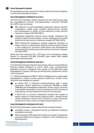 22
4 	 Укази Президента України
На впровадження нових технологій та послуг мобільного зв'язку спрямова-
на низка указів Президента України.
УКАЗ ПРЕЗИДЕНТА УКРАЇНИ № 613/20141
23.07.2014 року Президент України підписав Указ про забезпечення умов
для впровадження сучасних телекомунікаційних технологій IMT-2000
(3G/ UMTS), яким постановив:
	 КМУ здійснити за участю відповідних державних органів комплекс
невідкладних заходів щодо конверсії радіочастотного ресурсу
для запровадження в Україні системи мобільного зв'язку третього
покоління стандарту ІМТ-2000 (UMTS);
	 відповідним державним органам вжити заходів, необхідних для
конверсії радіочастотного ресурсу з метою запровадження системи
мобільного зв'язку третього покоління стандарту ІМТ-2000 (UMTS);
	 НКРЗІ забезпечити проведення тендерів (відкритих аукціонів) на
видачу ліцензії на користування радіочастотним ресурсом України
у смугах радіочастот загального користування для запровадження
системи рухомого (мобільного) зв'язку третього покоління стандарту
ІМТ-2000 (UMTS).
Даний указ було виконано. Так, в 2015 році, після проведення тендеру,
ліцензії на технологій IMT-2000 (3G/UMTS) були видані НКРЗІ трьом
операторам телекомунікацій.
УКАЗ ПРЕЗИДЕНТА УКРАЇНИ № 242/20192
17.05.2019року,ПрезидентУкраїнипідписавУказ,якимпостановивКабінету
Міністрів України розробити за участю НКРЗІ, інших заінтересованих
державних органів та затвердити план заходів на 2019-2020 роки щодо
впровадження в Україні у 2020 році системи рухомого (мобільного) зв’язку
п’ятого покоління.
11.11.2020 розпорядженням КМУ № 1409-р затверджено план заходів щодо
впровадження в Україні системи рухомого (мобільного) зв’язку п’ятого
покоління, який передбачає, зокрема:
	 до червня 2021 р. виконання науково-дослідних робіт з метою
визначення вартості радіочастот у діапазонах 700 МГц та 3400-
3800 МГц для впровадження мобільного зв’язку п’ятого покоління
та дослідження можливості спільного використання РЕЗ спеціальних
користувачів і системи мобільного зв’язку п’ятого покоління;
	 в жовтні 2021 р. оголосити проведення конкурсу або тендеру на
видачу ліцензій на користування радіочастотами з використанням
системи мобільного зв’язку п’ятого покоління за умови виконання
заходів цього плану, в тому числі щодо конверсії радіочастот.»
УКАЗ ПРЕЗИДЕНТА УКРАЇНИ № 497/20193
08.07.2019 року Президент України підписав Указ, яким постановив:
	 затвердити заходи з покращення доступу до мобільного Інтернету,
які додаються до указу;
	 КМУ у взаємодії з НКРЗІ забезпечити здійснення заходів з покращення
доступу до мобільного Інтернету та прийняття актів, необхідних для
реалізації указу.
1	 https://www.president.gov.ua/documents/6132014-17485
2	 https://www.president.gov.ua/documents/2422019-26881
3	 https://www.president.gov.ua/documents/4972019-27953
 