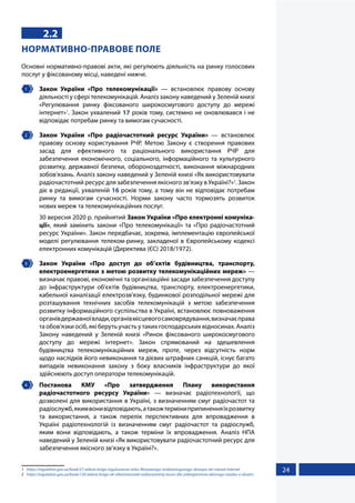 24
2.2
НОРМАТИВНО-ПРАВОВЕ ПОЛЕ
Основні нормативно-правові акти, які регулюють діяльність на ринку голосових
послуг у фіксованому місці, наведені нижче.
1 	 Закон України «Про телекомунікації» — встановлює правову основу
діяльності у сфері телекомунікацій. Аналіз закону наведений у Зеленій книзі
«Регулювання ринку фіксованого широкосмугового доступу до мережі
інтернет»1
. Закон ухвалений 17 років тому, системно не оновлювався і не
відповідає потребам ринку та вимогам сучасності.
2 	 Закон України «Про радіочастотний ресурс України» — встановлює
правову основу користування РЧР. Метою Закону є створення правових
засад для ефективного та раціонального використання РЧР для
забезпечення економічного, соціального, інформаційного та культурного
розвитку, державної безпеки, обороноздатності, виконання міжнародних
зобов'язань. Аналіз закону наведений у Зеленій книзі «Як використовувати
радіочастотний ресурс для забезпечення якісного зв’язку в Україні?»2
. Закон
діє в редакції, ухваленій 16 років тому, а тому він не відповідає потребам
ринку та вимогам сучасності. Норми закону часто тормозять розвиток
нових мереж та телекомунікаційних послуг.
	 30 вересня 2020 р. прийнятий Закон України «Про електронні комуніка-
ції», який замінить закони «Про телекомунікації» та «Про радіочастотний
ресурс України». Закон передбачає, зокрема, імплементацію європейської
моделі регулювання телеком-ринку, закладеної в Європейському кодексі
електронних комунікацій (Директива (ЄС) 2018/1972).
3 	 Закон України «Про доступ до об’єктів будівництва, транспорту,
електроенергетики з метою розвитку телекомунікаційних мереж» —
визначає правові, економічні та організаційні засади забезпечення доступу
до інфраструктури об'єктів будівництва, транспорту, електроенергетики,
кабельної каналізації електрозв'язку, будинкової розподільної мережі для
розташування технічних засобів телекомунікацій з метою забезпечення
розвитку інформаційного суспільства в Україні, встановлює повноваження
органівдержавноївлади,органівмісцевогосамоврядування,визначаєправа
та обов'язки осіб, які беруть участь у таких господарських відносинах. Аналіз
Закону наведений у Зеленій книзі «Ринок фіксованого широкосмугового
доступу до мережі інтернет». Закон спрямований на здешевлення
будівництва телекомунікаційних мереж, проте, через відсутність норм
щодо наслідків його невиконання та дієвих штрафних санкцій, існує багато
випадків невиконання закону з боку власників інфраструктури до якої
здійснюють доступ оператори телекомунікацій.
4 	 Постанова КМУ «Про затвердження Плану використання
радіочастотного ресурсу України» — визначає радіотехнології, що
дозволені для використання в Україні, з визначенням смуг радіочастот та
радіослужб,якимвонивідповідають,атакожтерміниприпиненняїхрозвитку
та використання, а також перелік перспективних для впровадження в
Україні радіотехнологій із визначенням смуг радіочастот та радіослужб,
яким вони відповідають, а також терміни їх впровадження. Аналіз НПА
наведений у Зеленій книзі «Як використовувати радіочастотний ресурс для
забезпечення якісного зв’язку в Україні?».
1	 https://regulation.gov.ua/book/27-zelena-kniga-reguluvanna-rinku-fiksovanogo-sirokosmugovogo-dostupu-do-merezi-internet
2	https://regulation.gov.ua/book/130-zelena-kniga-ak-vikoristovuvati-radiocastotnij-resurs-dla-zabezpecenna-akisnogo-zvazku-v-ukraini
 