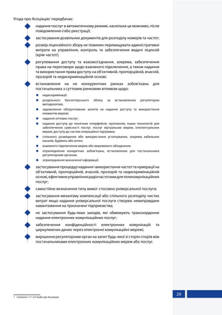 29
Угода про Асоціацію1
передбачає:
	 надання послуг в автоматичному режимі, наскільки це можливо, після
повідомлення і/або реєстрації;
	 застосування дозвільних документів для розподілу номерів та частот;
	 розмір ліцензійного збору не повинен перевищувати адміністративні
витрати на управління, контроль та забезпечення видачі ліцензій
(крім частот);
	 регулювання доступу та взаємоз’єднання, зокрема, забезпечення
права на переговори щодо взаємного підключення, а також надання
та використання права доступу на об’єктивній, пропорційній, вчасній,
прозорій та недискримінаційній основі;
	 встановлення на не конкурентних ринках зобов’язань для
постачальника з суттєвим ринковим впливом щодо:
	недискримінації;
	роздільного бухгалтерського обліку за встановленою регулятором
методологією;
	 задоволення обґрунтованих запитів на надання доступу та використання
елементів мережі;
	 надання оптових послуг;
	 надання доступу до технічних інтерфейсів, протоколів, інших технологій для
забезпечення сумісності послуг, послуг віртуальних мереж, інтелектуальних
мереж, доступу до систем операційної підтримки;
	 спільного розміщення або використання устаткування, зокрема кабельних
каналів, будівель або антен;
	 взаємного підключення мереж або мережевого обладнання.
	 оприлюднення конкретних зобов’язань, встановлених для постачальника
регуляторним органом;
	 оприлюднення визначеної інформації;
	 застосуванняпроцедурнаданняівикористаннячастоттанумераціїна
об’єктивній, пропорційній, вчасній, прозорій та недискримінаційній
основі,ефективнеуправліннярадіочастотамидлятелекомунікаційних
послуг;
	 самостійне визначення типу вимог стосовно універсальної послуги;
	 застосування механізму компенсації або спільного розподілу чистих
витрат якщо надання універсальної послуги створює невиправдане
навантаження на призначені підприємства;
	 не застосування будь-яких заходів, які обмежують транскордонне
надання електронних комунікаційних послуг;
	 забезпечення конфіденційності електронних комунікацій та
циркулюючих даних через електронні комунікаційні мережі;
	 вирішення регуляторним орган на запит будь-якої зі сторін спорів між
постачальниками електронних комунікаційних мереж або послуг.
1	 Стаття 117-123 Угоди про Асоціацію
 