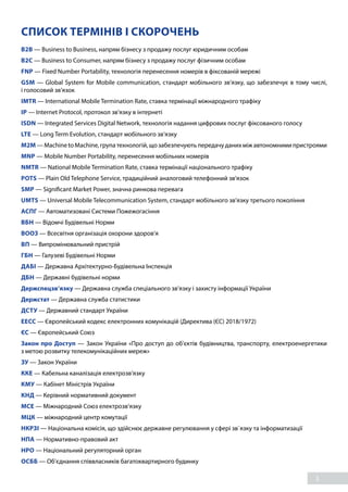 3
СПИСОК ТЕРМІНІВ І СКОРОЧЕНЬ
B2B — Business to Business, напрям бізнесу з продажу послуг юридичним особам 
B2C — Business to Consumer, напрям бізнесу з продажу послуг фізичним особам
FNP — Fixed Number Portability, технологія перенесення номерів в фіксованій мережі
GSM — Global System for Mobile communication, стандарт мобільного зв’язку, що забезпечує в тому числі,
і голосовий зв’язок
IMTR — International Mobile Termination Rate, ставка термінації міжнародного трафіку
IP — Internet Protocol, протокол зв’язку в інтернеті
ISDN — Integrated Services Digital Network, технологія надання цифрових послуг фіксованого голосу 
LTE — Long Term Evolution, стандарт мобільного зв’язку
M2M — Machine to Machine, група технологій, що забезпечують передачу даних між автономними пристроями
MNP — Mobile Number Portability, перенесення мобільних номерів
NMTR — National Mobile Termination Rate, ставка термінації національного трафіку
POTS — Plain Old Telephone Service, традиційний аналоговий телефонний зв’язок
SMP — Significant Market Power, значна ринкова перевага
UMTS — Universal Mobile Telecommunication System, стандарт мобільного зв’язку третього покоління
АСПГ — Автоматизовані Системи Пожежогасіння 
ВБН — Відомчі Будівельні Норми 
ВООЗ — Всесвітня організація охорони здоров’я 
ВП — Випромінювальний пристрій 
ГБН — Галузеві Будівельні Норми
ДАБІ — Державна Архітектурно-Будівельна Інспекція 
ДБН — Державні будівельні норми 
Держспецзв’язку — Державна служба спеціального зв’язку і захисту інформації України 
Держстат — Державна служба статистики
ДСТУ — Державний стандарт України
ЕЕСС — Європейський кодекс електронних комунікацій (Директива (ЄС) 2018/1972)
ЄС — Європейський Союз 
Закон про Доступ — Закон України «Про доступ до об’єктів будівництва, транспорту, електроенергетики
з метою розвитку телекомунікаційних мереж» 
ЗУ — Закон України 
ККЕ — Кабельна каналізація електрозв’язку 
КМУ — Кабінет Міністрів України
КНД — Керівний нормативний документ
МСЕ — Міжнародний Союз електрозв’язку 
МЦК — міжнародний центр комутації
НКРЗІ — Національна комісія, що здійснює державне регулювання у сфері зв`язку та інформатизації 
НПА — Нормативно-правовий акт 
НРО — Національний регуляторний орган 
ОСББ — Об’єднання співвласників багатоквартирного будинку 
 