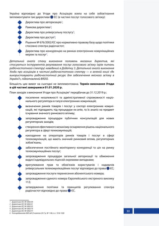 30
Україна відповідно до Угоди про Асоціацію взяла на себе зобов’язання
імплементувати такі директиви  ЄС (в частині послуг голосового зв’язку):
	 Директива про авторизацію1
;
	 Рамкова директива2
;
	 Директива про універсальну послугу3
;
	 Директива про доступ4
;
	 Рішення № 676/2002/ЄС про нормативно-правову базу щодо політики
стосовно спектра радіочастот;
	 Директива про конкуренцію на ринках електронних комунікаційних
мереж та послуг5
.
Детальний аналіз стану виконання положень вказаних директив, які
стосуються інструментів регулювання послуг голосового зв’язку (крім питань
радіочастотного спектру) наведений в Додатку 3. Детальний аналіз виконання
Угоди про асоціацію в частині радіочастотного спектру — в зеленій книзі «Як
використовувати радіочастотний ресурс для забезпечення якісного зв’язку в
Україні?», підготовленій BRDO.
Більшість цих вимог на сьогодні не імплементована. Термін виконання Угоди
в цій частині завершився 01.01.2020 р.
План заходів з виконання Угоди про Асоціацію6
передбачав до 31.12.2019 р.:
	 посилення незалежності та адміністративної спроможності націо-
нального регулятора в галузі електронних комунікацій;
	 визначення ринків товарів і послуг у секторі електронних комуні-
кацій, які підпадають під процедури ex-ante, та їх аналіз на предмет
існування значного ринкового впливу;
	 запровадження процедури публічних консультацій для нових
регуляторних заходів;
	 створення ефективного механізму оскарження рішень національного
регулятора в сфері телекомунікацій;
	 накладення на операторів ринків товарів і послуг в сфері
телекомунікацій, що мають значний ринковий вплив, регуляторних
зобов'язань;
	 забезпечення постійного моніторингу конкуренції та цін на ринку
телекомунікаційних послуг;
	 запровадження процедури загальної авторизації та обмеження
видачі індивідуальних ліцензій окремими випадками;
	 врегулювання прав та обов'язків користувачів і надавачів
універсальних телекомунікаційних послуг відповідно до права  ЄС;
	 запровадження послуги перенесення абонентського номера;
	 запровадження єдиного номера Європейського екстреного виклику
112;
	 затвердження політики та принципів регулювання спектра
радіочастот відповідно до права  ЄС.
1	 Директива (ЄС) № 2002/20
2	 Директива (ЄС) № 2002/21
3	 Директива (ЄС) № 2002/22
4	 Директива (ЄС) № 2002/19
5	 Директива (ЄС) № 2002/77
6	 Розпорядженням КМУ від 25 жовтня 2017 р. № 1106, п.п. 1918-1928
 