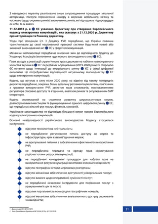 31
З наведеного переліку реалізовано лише запровадження процедури загальної
авторизації, послуги перенесення номеру в мережах мобільного зв'язку та
частково (щодо окремих ринків) визначення ринків, які підпадають під процедури
ex-ante, та їх аналіз.
11.12.2018 р. в   ЄС ухвалено Директиву про створення Європейського
кодексу електронних комунікацій1
, яка скасовує з 21.12.2020 р. Директиву
про авторизацію та Рамкову директиву.
Угода про Асоціацію (ст. 3 Додатку XVII) передбачає, що Україна повинна
транспонувати до своєї національної правової системи будь-який новий або
змінений законодавчий акт  ЄС у сфері телекомунікацій.
Механізм імплементації передбачає внесення змін до відповідного Додатку до
Угоди про Асоціацію (включення туди нового законодавчого акту  ЄС).
План заходів з реалізації стратегічного курсу держави на набуття повноправного
членства України в  ЄС2
передбачає опрацювання (2019-2020 роки) зі стороною
ЄС питання щодо інтеграції до внутрішнього ринку   ЄС у сфері цифрової
економіки. Це потребуватиме відповідності актуальному законодавству   ЄС
щодо електронних комунікацій.
Кодекс, що вступає в силу після 2020 року, на відміну від пакету попередніх
директив передбачає, зокрема, більш детальну регламентацію питань, пов’язаних
з правами використання РЧР, захистом прав споживачів, повноваженнями
регулятора стосовно доступу та з’єднання, аналізом ринків та регулюванням SMP
операторів.
Кодекс спрямований на сприяння розвитку широкосмугових мереж,
довгостроковим інвестиціям та функціонуванню єдиного цифрового ринку  ЄС,
що передбачає вільний рух послуг, фінансів, компаній.
Українське законодавство не відповідає більшості вимог нового Європейського
кодексу електронних комунікацій.
Основні невідповідності українського законодавства Кодексу стосуються
наступного:
	 відсутня технологічна нейтральність;
	 не передбачене регулювання питань доступу до мереж та
інфраструктури, крім взаємоз’єднання мереж;
	 не врегульовані питання з забезпечення ефективного використання
РЧР;
	 не передбачена передача та оренду прав користування
радіочастотами ресурсами нумерації;
	 не передбачені конкурентні процедури для набуття прав на
використання ресурсів нумерації виняткової економічної цінності;
	 відсутні географічні огляди мережевих розгортань;
	 відсутні механізми забезпечення доступності універсальних послуг;
	 відсутні вимоги щодо оперативної сумісності послуг;
	 не передбачені незалежні інструменти для порівняння послуг з
урахуванням їх цін та якості;
	 відсутня портативність номеру для географічних номерів;
	 відсутні механізми забезпечення еквівалентного доступу споживачів
з інвалідністю;
1	 Директива (ЄС) 2018/1972
2	 Указ Президента України від № 20.04.2019 р. № 155/2019
 