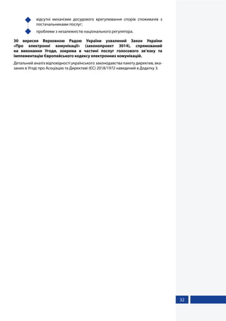 32
	 відсутні механізми досудового врегулювання спорів споживачів з
постачальниками послуг;
	 проблеми з незалежністю національного регулятора.
30 вересня Верховною Радою України ухвалений Закон України
«Про  електронні комунікації» (законопроект 3014), спрямований
на виконання Угоди, зокрема в частині послуг голосового зв’язку та
імплементацію Європейського кодексу електронних комунікацій.
Детальний аналіз відповідності українського законодавства пакету директив, вка-
заних в Угоді про Асоціацію та Директиві (ЄС) 2018/1972 наведений в Додатку 3.
 