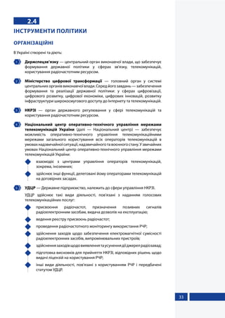 33
2.4
ІНСТРУМЕНТИ ПОЛІТИКИ
ОРГАНІЗАЦІЙНІ
В Україні створені та діють:
1 	 Держспецзв’язку — центральний орган виконавчої влади, що забезпечує
формування державної політики у сферах зв'язку, телекомунікацій,
користування радіочастотним ресурсом.
2 	 Міністерство цифрової трансформації — головний орган у системі
центральнихорганіввиконавчоївлади.Середйогозавдань—забезпечення
формування та реалізації державної політики: у сферах цифровізації,
цифрового розвитку, цифрової економіки, цифрових інновацій, розвитку
інфраструктури широкосмугового доступу до Інтернету та телекомунікацій.
3 	 НКРЗІ — орган державного регулювання у сфері телекомунікацій та
користування радіочастотним ресурсом.
4 	 Національний центр оперативно-технічного управління мережами
телекомунікацій України (далі — Національний центр) — забезпечує
можливість оперативно-технічного управління телекомунікаційними
мережами загального користування всіх операторів телекомунікацій в
умовахнадзвичайноїситуації,надзвичайноготавоєнногостану.Узвичайних
умовах Національний центр оперативно-технічного управління мережами
телекомунікацій України:
	 взаємодіє з центрами управління операторів телекомунікацій,
зокрема, іноземних;
	 здійснює інші функції, делеговані йому операторами телекомунікацій
на договірних засадах.
5 	 УДЦР — Державне підприємство, належить до сфери управління НКРЗІ.
УДЦР здійснює такі види діяльності, пов’язані з наданням голосових
телекомунікаційних послуг:
	присвоєння радіочастот, призначення позивних сигналів
радіоелектронним засобам, видача дозволів на експлуатацію;
	 ведення реєстру присвоєнь радіочастот;
	 проведення радіочастотного моніторингу використання РЧР;
	 здійснення заходів щодо забезпечення електромагнітної сумісності
радіоелектронних засобів, випромінювальних пристроїв;
	 здійсненнязаходівщодовиявленнятаусуненнядіїджерелрадіозавад;
	 підготовка висновків для прийняття НКРЗІ, відповідних рішень щодо
видачі ліцензій на користування РЧР;
	 інші види діяльності, пов'язані з користуванням РЧР і передбачені
статутом УДЦР.
 