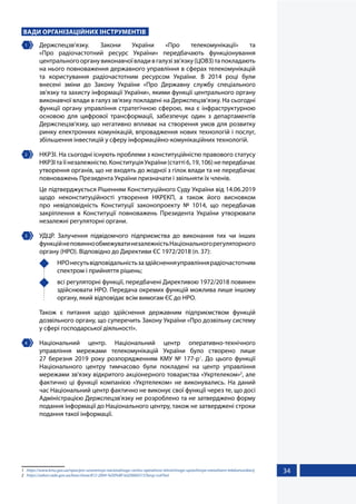 34
ВАДИ ОРГАНІЗАЦІЙНИХ ІНСТРУМЕНТІВ
1 	Держспецзв’язку. Закони України «Про телекомунікації» та
«Про  радіочастотний ресурс України» передбачають функціонування
центральногоорганувиконавчоївладивгалузізв’язку(ЦОВЗ)тапокладають
на нього повноваження державного управління в сферах телекомунікацій
та користування радіочастотним ресурсом України. В 2014 році були
внесені зміни до Закону України «Про Державну службу спеціального
зв’язку та захисту інформації України», якими функції центрального органу
виконавчої влади в галуз зв’язку покладені на Держспецзв’язку. На сьогодні
функції органу управління стратегічною сферою, яка є інфраструктурною
основою для цифрової трансформації, забезпечує один з департаментів
Держспецзв’язку, що негативно впливає на створення умов для розвитку
ринку електронних комунікацій, впровадження нових технологій і послуг,
збільшення інвестицій у сферу інформаційно-комунікаційних технологій.
2 	 НКРЗІ. На сьогодні існують проблеми з конституційністю правового статусу
НКРЗІ та її незалежністю. Конституція України (статті 6, 19, 106) не передбачає
утворення органів, що не входять до жодної з гілок влади та не передбачає
повноважень Президента України призначати і звільняти їх членів.
Це підтверджується Рішенням Конституційного Суду України від 14.06.2019
щодо неконституційності утворення НКРЕКП, а також його висновком
про невідповідність Конституції законопроекту № 1014, що передбачав
закріплення в Конституції повноважень Президента України утворювати
незалежні регуляторні органи.
3 	 УДЦР. Залучення підвідомчого підприємства до виконання тих чи інших
функційнеповиннообмежуватинезалежністьНаціональногорегуляторного
органу (НРО). Відповідно до Директиви ЄС 1972/2018 (п. 37):
	 НРОнесутьвідповідальністьзаздійсненняуправліннярадіочастотним
спектром і прийняття рішень;
	 всі регуляторні функції, передбачені Директивою 1972/2018 повинен
здійснювати НРО. Передача окремих функцій можлива лише іншому
органу, який відповідає всім вимогам ЄС до НРО.
Також є питання щодо здійснення державним підприємством функцій
дозвільного органу, що суперечить Закону України «Про дозвільну систему
у сфері господарської діяльності».
4 	Національний центр. Національний центр оперативно-технічного
управління мережами телекомунікацій України було створено лише
27  березня 2019 року розпорядженням КМУ № 177-р1
. До цього функції
Національного центру тимчасово були покладені на центр управління
мережами зв'язку відкритого акціонерного товариства «Укртелеком»2
, але
фактично ці функції компанією «Укртелеком» не виконувались. На даний
час Національний центр фактично не виконує свої функції через те, що досі
Адміністрацією Держспецзв'язку не розроблено та не затверджено форму
подання інформації до Національного центру, також не затверджені строки
подання такої інформації.
1	 https://www.kmu.gov.ua/npas/pro-utvorennya-nacionalnogo-centru-operativno-tehnichnogo-upravlinnya-merezhami-telekomunikacij
2	 https://zakon.rada.gov.ua/laws/show/812-2004-%D0%BF/ed20060315?lang=ru#Text
 