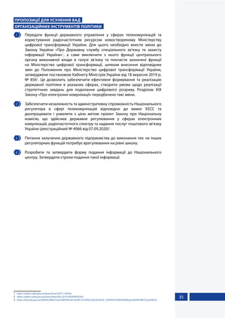 35
ПРОПОЗИЦІЇ ДЛЯ УСУНЕННЯ ВАД
ОРГАНІЗАЦІЙНИХ ІНСТРУМЕНТІВ ПОЛІТИКИ
1 	 Передати функції державного управління у сферах телекомунікацій та
користування радіочастотним ресурсом новоствореному Міністерству
цифрової трансформації України. Для цього необхідно внести зміни до
Закону України «Про Державну службу спеціального зв’язку та захисту
інформації України»1
, а саме виключити з нього функції центрального
органу виконавчої влади в галузі зв’язку та покласти зазначені функції
на Міністерство цифрової трансформації, шляхом внесення відповідних
змін до Положення про Міністерство цифрової трансформації України,
затверджене постановою Кабінету Міністрів України від 18 вересня 2019 р.
№ 8562
. Це дозволить забезпечити ефективне формування та реалізацію
державної політики в указаних сферах, створити умови щодо реалізації
стратегічних завдань для подолання цифрового розриву. Розділом XІХ
Закону «Про електронні комунікації» передбачено такі зміни.
2 	 Забезпечити незалежність та адміністративну спроможність Національного
регулятора в сфері телекомунікацій відповідно до вимог ЕЕСС та
доопрацювати і ухвалити з цією метою проект Закону про Національну
комісію, що здійснює державне регулювання у сферах електронних
комунікацій, радіочастотного спектру та надання послуг поштового зв’язку
України (реєстраційний № 4066 від 07.09.2020)3
.
3 	 Питання залучення державного підприємства до виконання тих чи інших
регуляторних функцій потребує врегулювання на рівні закону.
4 	 Розробити та затвердити форму подання інформації до Національного
центру. Затвердити строки подання такої інформації.
1	 https://zakon.rada.gov.ua/laws/show/3475-15#Text
2	 https://zakon.rada.gov.ua/laws/show/856-2019-%D0%BF#Text
3	 https://itd.rada.gov.ua/billInfo/Bills/Card/3889?fbclid=IwAR1vl7u9OaCab35fz4tmb_S5ePkYoG589UhAbMiJymxbH9mMCS5unD4iD3c
 