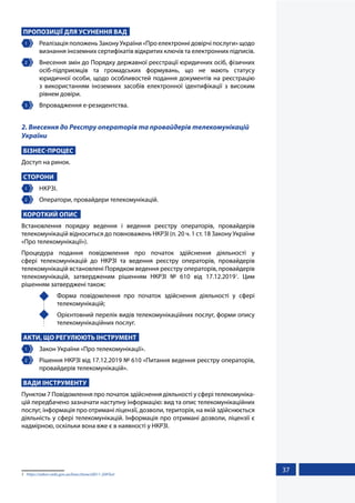 37
ПРОПОЗИЦІЇ ДЛЯ УСУНЕННЯ ВАД
1 	 Реалізація положень Закону України «Про електронні довірчі послуги» щодо
визнання іноземних сертифікатів відкритих ключів та електронних підписів.
2 	 Внесення змін до Порядку державної реєстрації юридичних осіб, фізичних
осіб-підприємців та громадських формувань, що не мають статусу
юридичної особи, щодо особливостей подання документів на реєстрацію
з використанням іноземних засобів електронної ідентифікації з високим
рівнем довіри.
3 	 Впровадження е-резидентства.
2. Внесення до Реєстру операторів та провайдерів телекомунікацій
України
БІЗНЕС-ПРОЦЕС
Доступ на ринок.
СТОРОНИ
1 	 НКРЗІ.
2 	 Оператори, провайдери телекомунікацій.
КОРОТКИЙ ОПИС
Встановлення порядку ведення і ведення реєстру операторів, провайдерів
телекомунікацій відноситься до повноважень НКРЗІ (п. 20 ч. 1 ст. 18 Закону України
«Про телекомунікації»).
Процедура подання повідомлення про початок здійснення діяльності у
сфері телекомунікацій до НКРЗІ та ведення реєстру операторів, провайдерів
телекомунікацій встановлені Порядком ведення реєстру операторів, провайдерів
телекомунікацій, затвердженим рішенням НКРЗІ № 610 від 17.12.20191
. Цим
рішенням затверджені також:
	 Форма повідомлення про початок здійснення діяльності у сфері
телекомунікацій;
	 Орієнтовний перелік видів телекомунікаційних послуг, форми опису
телекомунікаційних послуг.
АКТИ, ЩО РЕГУЛЮЮТЬ ІНСТРУМЕНТ
1 	 Закон України «Про телекомунікації».
2 	 Рішення НКРЗІ від 17.12.2019 № 610 «Питання ведення реєстру операторів,
провайдерів телекомунікацій».
ВАДИ ІНСТРУМЕНТУ
Пунктом 7 Повідомлення про початок здійснення діяльності у сфері телекомуніка-
цій передбачено зазначати наступну інформацію: вид та опис телекомунікаційних
послуг, інформація про отримані ліцензії, дозволи, територія, на якій здійснюється
діяльність у сфері телекомунікацій. Інформація про отримані дозволи, ліцензії є
надмірною, оскільки вона вже є в наявності у НКРЗІ.
1	 https://zakon.rada.gov.ua/laws/show/z0011-20#Text
 