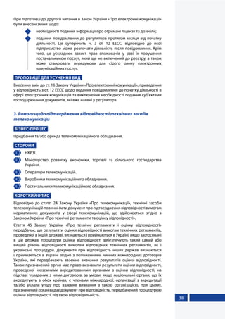 38
При підготовці до другого читання в Закон України «Про електронні комунікації»
були внесені зміни щодо:
	 необхідності подання інформації про отримані ліцензії та дозволи;
	 подання повідомлення до регулятора протягом місяця від початку
діяльності. Це суперечить ч. 3 ст. 12 ЕЕСС, відповідно до якої
підприємство може розпочати діяльність після повідомлення. Крім
того, це ускладнює захист прав споживачів у разі їх порушення
постачальником послуг, який ще не включений до реєстру, а також
може створювати передумови для сірого ринку електронних
комунікаційних послуг.
ПРОПОЗИЦІЇ ДЛЯ УСУНЕННЯ ВАД
Внесення змін до ст. 16 Закону України «Про електронні комунікації», приведення
у відповідність з ст. 12 ЕЕСС щодо подання повідомлення до початку діяльності в
сфері електронних комунікацій та виключення необхідності подання суб'єктами
господарювання документів, які вже наявні у регулятора.
3. Вимоги щодо підтвердження відповідності технічних засобів
телекомунікацій
БІЗНЕС-ПРОЦЕС
Придбання та/або оренда телекомунікаційного обладнання.
СТОРОНИ
1 	 НКРЗІ.
2 	 Міністерство розвитку економіки, торгівлі та сільського господарства
України.
3 	 Оператори телекомунікацій.
4 	 Виробники телекомунікаційного обладнання.
5 	 Постачальники телекомунікаційного обладнання.
КОРОТКИЙ ОПИС
Відповідно до статті 24 Закону України «Про телекомунікації», технічні засоби
телекомунікаційповинніматидокументпропідтвердженнявідповідностівимогам
нормативних документів у сфері телекомунікацій, що здійснюється згідно з
Законом України «Про технічні регламенти та оцінку відповідності».
Стаття 45 Закону України «Про технічні регламенти і оцінку відповідності»
передбачає, що результати оцінки відповідності вимогам технічних регламентів,
проведеної в іншій державі, визнаються і приймаються в Україні, якщо застосовані
в цій державі процедури оцінки відповідності забезпечують такий самий або
вищий рівень відповідності вимогам відповідних технічних регламентів, як і
українські процедури. Документи про відповідність інших держав визнаються
і приймаються в Україні згідно з положеннями чинних міжнародних договорів
України, які передбачають взаємне визнання результатів оцінки відповідності.
Також призначений орган має право визнавати результати оцінки відповідності,
проведеної іноземними акредитованими органами з оцінки відповідності, на
підставі укладених з ними договорів, за умови, якщо національні органи, що їх
акредитують в обох країнах, є членами міжнародної, організації з акредитації
та/або уклали угоду про взаємне визнання з такою організацією, при цьому,
призначений орган видає документ про відповідність, передбачений процедурою
оцінки відповідності, під свою відповідальність.
 