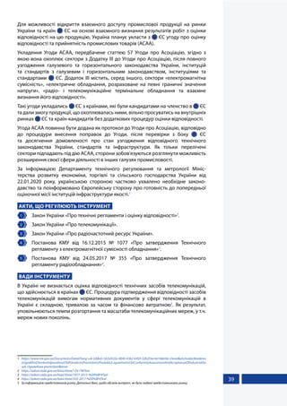 39
Для можливості відкриття взаємного доступу промислової продукції на ринки
України та країн  ЄС на основі взаємного визнання результатів робіт з оцінки
відповідності на цю продукцію, Україна планує укласти з  ЄС угоду про оцінку
відповідності та прийнятність промислових товарів (АСАА).
Укладення Угоди АСАА, передбачене статтею 57 Угоди про Асоціацію, згідно з
якою вона охоплює сектори з Додатку III до Угоди про Асоціацію, після повного
узгодження галузевого та горизонтального законодавства України, інституцій
та стандартів з галузевим і горизонтальним законодавством, інституціями та
стандартами  ЄС. Додаток ІІІ містить, серед іншого, сектори «електромагнітна
сумісність», «електричне обладнання, розраховане на певні граничні значення
напруги», «радіо- і телекомунікаційне термінальне обладнання та взаємне
визнання його відповідності».
Такі угоди укладались  ЄС з країнами, які були кандидатами на членство в  ЄС
та дали змогу продукції, що охоплювалась ними, вільно просуватись на внутрішніх
ринках  ЄС та країн-кандидатів без додаткових процедур оцінки відповідності.
Угода АСАА повинна бути додана як протокол до Угоди про Асоціацію, відповідно
до процедури внесення поправок до Угоди, після перевірки з боку   ЄС
та досягнення домовленості про стан узгодження відповідного технічного
законодавства України, стандартів та інфраструктури. Як тільки перелічені
сектори підпадають під дію АСАА, сторони зобов'язуються розглянути можливість
розширення своєї сфери діяльності в інших галузях промисловості.
За інформацією Департаменту технічного регулювання та метрології Мініс-
терства розвитку економіки, торгівлі та сільського господарства України від
22.01.2020  року, українською стороною частково ухвалено необхідне законо-
давство та поінформовано Європейську сторону про готовність до попередньої
оціночної місії інституцій інфраструктури якості.1
АКТИ, ЩО РЕГУЛЮЮТЬ ІНСТРУМЕНТ
1 	 Закон України «Про технічні регламенти і оцінку відповідності»2
.
2 	 Закон України «Про телекомунікації».
3 	 Закон України «Про радіочастотний ресурс України».
4 	 Постанова КМУ від 16.12.2015 № 1077 «Про затвердження Технічного
регламенту з електромагнітної сумісності обладнання»3
.
5 	 Постанова КМУ від 24.05.2017 № 355 «Про затвердження Технічного
регламенту радіообладнання»4
.
ВАДИ ІНСТРУМЕНТУ
В Україні не визнається оцінка відповідності технічних засобів телекомунікацій,
що здійснюється в країнах  ЄС. Процедура підтвердження відповідності засобів
телекомунікацій вимогам нормативних документів у сфері телекомунікацій в
Україні є складною, тривалою за часом та фінансово витратною5
. Як результат,
уповільнюються темпи розгортання та масштаби телекомунікаційних мереж, у т.ч.
мереж нових поколінь.
1	 https://www.me.gov.ua/Documents/Detail?lang=uk-UA&id=5b5a922a-4040-43b2-b459-32b2f3ec4a16&title=DovidkaSchodoUkladenni
aUgodiProOtsinkuVidpovidnostiTaPriiniatnistPromislovoiProduktsii-agreementsOnConformityAssessmentAndAcceptanceOfIndustrialGo
ods-UgodaAsaa-promisloviiBezviz-
2	 https://zakon.rada.gov.ua/laws/show/124-19#Text
3	 https://zakon.rada.gov.ua/laws/show/1077-2015-%D0%BF#Text
4	 https://zakon.rada.gov.ua/laws/show/355-2017-%D0%BF#Text
5	 За інформацією представників ринку. Детальні дані, щодо обсягів витрат, не були надані представниками ринку.
 