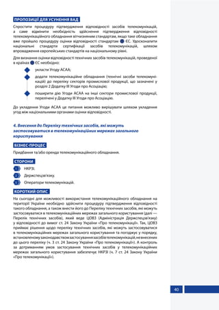 40
ПРОПОЗИЦІЇ ДЛЯ УСУНЕННЯ ВАД
Спростити процедуру підтвердження відповідності засобів телекомунікацій,
а саме відмінити необхідність здійснення підтвердження відповідності
телекомунікаційного обладнання вітчизняним стандартам, якщо таке обладнання
вже пройшло процедуру оцінки відповідності стандартам   ЄС. Удосконалити
національні стандарти сертифікації засобів телекомунікацій, шляхом
впровадження європейських стандартів на національному рівні.
Для визнання оцінки відповідності технічних засобів телекомунікацій, проведеної
в країнах  ЄС необхідно:
	 укласти Угоду АСАА;
	 додати телекомунікаційне обладнання (технічні засоби телекомуні-
кацій) до переліку секторів промислової продукції, що зазначені у
розділі 2 Додатку ІІІ Угоди про Асоціацію;
	 поширити дію Угоди АСАА на інші сектори промислової продукції,
перелічені у Додатку ІІІ Угоди про Асоціацію.
До укладення Угоди АСАА це питання можливо вирішувати шляхом укладення
угод між національними органами оцінки відповідності.
4. Внесення до Переліку технічних засобів, які можуть
застосовуватися в телекомунікаційних мережах загального
користування
БІЗНЕС-ПРОЦЕС
Придбання та/або оренда телекомунікаційного обладнання.
СТОРОНИ
1 	НКРЗІ.
2 	Держспецзв’язку.
3 	 Оператори телекомунікацій.
КОРОТКИЙ ОПИС
На сьогодні для можливості використання телекомунікаційного обладнання на
території України необхідно здійснити процедуру підтвердження відповідності
такого обладнання, а також внести його до Переліку технічних засобів, які можуть
застосовуватися в телекомунікаційних мережах загального користування (далі —
Перелік технічних засобів), який веде ЦОВЗ (Адміністрація Держспецзв'язку)
у відповідності до вимог ст. 24 Закону України «Про телекомунікації». Так, ЦОВЗ
приймає рішення щодо переліку технічних засобів, які можуть застосовуватися
в телекомунікаційних мережах загального користування та погоджує у порядку,
встановленомузаконодавствомзастосуваннязасобівтелекомунікацій,невнесених
до цього переліку (ч. 3 ст. 24 Закону України «Про телекомунікації»). А контроль
за дотриманням умов застосування технічних засобів у телекомунікаційних
мережах загального користування забезпечує НКРЗІ (ч. 7 ст. 24 Закону України
«Про телекомунікації»).
 