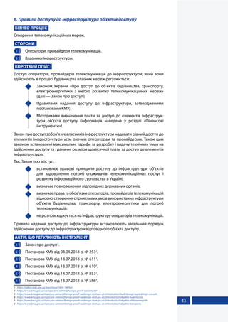 43
6. Правила доступу до інфраструктури об'єктів доступу
БІЗНЕС-ПРОЦЕС
Створення телекомунікаційних мереж.
СТОРОНИ
1 	 Оператори, провайдери телекомунікацій.
2 	 Власники інфраструктури.
КОРОТКИЙ ОПИС
Доступ операторів, провайдерів телекомунікацій до інфраструктури, який вони
здійснюють в процесі будівництва власних мереж регулюється:
	 Законом України «Про доступ до об’єктів будівництва, транспорту,
електроенергетики з метою розвитку телекомунікаційних мереж»
(далі — Закон про доступ);
	 Правилами надання доступу до інфраструктури, затвердженими
постановами КМУ;
	 Методиками визначення плати за доступ до елементів інфраструк-
тури об’єкта доступу (інформація наведена у розділі «Фінансові
інструменти»).
Закон про доступ зобов'язує власників інфраструктури надавати рівний доступ до
елементів інфраструктури усім охочим операторам та провайдерам. Також цим
законом встановлені максимальні тарифи за розробку і видачу технічних умов на
здійснення доступу та граничні розміри щомісячної плати за доступ до елементів
інфраструктури.
Так, Закон про доступ:
	 встановлює правові принципи доступу до інфраструктури об'єктів
для задоволення потреб споживачів телекомунікаційних послуг і
розвитку інформаційного суспільства в Україні;
	 визначає повноваження відповідних державних органів;
	 визначаєправатаобов'язкиоператорів,провайдерівтелекомунікацій
відносно створення сприятливих умов використання інфраструктури
об'єктів будівництва, транспорту, електроенергетики для потреб
телекомунікацій;
	 не розповсюджується на інфраструктуру операторів телекомунікацій.
Правила надання доступу до інфраструктури встановлюють загальний порядок
здійснення доступу до інфраструктури відповідного об'єкта доступу.
АКТИ, ЩО РЕГУЛЮЮТЬ ІНСТРУМЕНТ
1 	 Закон про доступ1
.
2 	 Постанова КМУ від 04.04.2018 р. № 2532
.
3 	 Постанова КМУ від 18.07.2018 р. № 6113
.
4 	 Постанова КМУ від 18.07.2018 р. № 6104
.
5 	 Постанова КМУ від 18.07.2018 р. № 8535
.
6 	 Постанова КМУ від 18.07.2018 р. № 5866
.
1	 https://zakon.rada.gov.ua/laws/show/1834-19#Text
2	 https://www.kmu.gov.ua/ua/npas/pro-zatverdzhennya-pravil-nadannya-64
3	 https://www.kmu.gov.ua/npas/pro-zatverdzhennya-pravil-nadannya-dostupu-do-infrastrukturi-budinkovoyi-rozpodilnoyi-merezhi
4	 https://www.kmu.gov.ua/npas/pro-zatverdzhennya-pravil-nadannya-dostupu-do-infrastrukturi-obyekta-budivnictva
5	 https://www.kmu.gov.ua/npas/pro-zatverdzhennya-pravil-nadannya-dostupu-do-infrastrukturi-obyekta-elektroenergetiki
6	 https://www.kmu.gov.ua/npas/pro-zatverdzhennya-pravil-nadannya-dostupu-do-infrastrukturi-obyekta-transportu
 