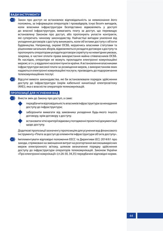 44
ВАДИ ІНСТРУМЕНТУ
1 	 Закон про доступ не встановлює відповідальність за невиконання його
положень, за інформацією операторів і провайдерів, існує безліч випадків,
коли власники інфраструктури безпідставно відмовляють у доступі
до власної інфраструктури, вимагають плату за доступ, що перевищує
встановлену Законом про доступ, або пропонують укласти контракти,
які суперечать чинному законодавству. Найчастіші випадки ухилення від
укладення договорів з доступу виникають, коли об’єктами доступу є об’єкти
будівництва. Наприклад, окремі ОСББ, керуючись власними статутами та
рішеннями загальних зборів, відмовляються укладати договори з доступу та
пропонуютьоператорамукладатидоговорисервітутунаневигіднихумовах,
зокрема, в частині оплати права використання майна співвласників ОСББ.
Як наслідок, оператори не можуть прокладати електронні комунікаційні
мережі,вт.ч.увіддаленінаселеніпунктикраїни.Австановленнявласниками
інфраструктури високої плати за розміщення мереж, з використанням яких
надаються електронні комунікаційні послуги, призводить до подорожчання
телекомунікаційних послуг.
2 	 Відсутні вимоги законодавства, які би встановлювали порядок здійснення
доступу до інфраструктури (окрім кабельної каналізації електрозв'язку
(ККЕ)), яка є власністю операторів телекомунікацій.
ПРОПОЗИЦІЇ ДЛЯ УСУНЕННЯ ВАД
1 	 Внести змін до Закону про доступ, а саме:
	 передбачитивідповідальністьвласниківінфраструктуризаненадання
доступу до інфраструктури;
	 заборонити вимагати від замовника укладення будь-якого іншого
договору, крім договору з доступу.
	 встановитичіткікритеріївідмовиупогодженніпроектноїдокументації
щодо доступу.
Додатковіпропозиціїзазначеніупропозиціяхдляусуненнявадфінансового
інструменту «Плата за доступ до елементів інфраструктури об’єкта доступу».
2 	 Імплементувати відповідні положення ЕЕСС та Директиви (ЄС) 2014/61 про
заходи, спрямовані на зменшення витрат на розгортання високошвидкісних
мереж електронного зв’язку, шляхом визначення порядку здійснення
доступу до інфраструктури операторів телекомунікацій. Законом України
«Про електронні комунікації» (ст.26-30, 34,35) передбачені відповідні норми.
 