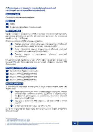 45
7. Правила надання в користування кабельної каналізації
електрозв'язку операторів телекомунікацій
БІЗНЕС-ПРОЦЕС
Створення телекомунікаційних мереж.
СТОРОНИ
1 	НКРЗІ.
2 	 Оператори, провайдери телекомунікацій.
КОРОТКИЙ ОПИС
Тарифи на надання в користування ККЕ операторів телекомунікацій підлягають
державному регулюванню шляхом встановлення граничних або фіксованих
тарифів (п.4 ч. 2 ст. 66 Закону).
На виконання Закону, НКРЗІ затверджені та діють:
	 Порядок регулювання тарифів на надання в користування кабельної
каналізації електрозв'язку операторів телекомунікацій1
;
	 Граничні тарифи на надання в користування кабельної каналізації
електрозв'язку операторів телекомунікацій2
;
	Правила надання в користування кабельної каналізації
електрозв'язку3
.
Більша частина ККЕ будувалась за часів СРСР та є фізично застарілою. Власником
близько 90% всієї ККЕ операторів телекомунікацій в Україні є компанія ПАТ
«Укртелеком».
АКТИ, ЩО РЕГУЛЮЮТЬ ІНСТРУМЕНТ
1 	 Закон України «Про телекомунікації».
2 	 Рішення НКРЗІ від 23.08.2012 № 428.
3 	 Рішення НКРЗІ від 25.10.2012 № 540.
4 	 Рішення НКРЗІ від 30.12.2013 № 861.
ВАДИ ІНСТРУМЕНТУ
За інформацією операторів телекомунікацій існує багато випадків, коли ПАТ
«Укртелеком»:
	 висуває дискримінаційні умови щодо доступу до власної ККЕ, шляхом
спонукання до замовлення та оплати додаткових та супутніх послуг,
які фактично операторами не замовлялись, обмеження кількості
з’єднувальних муфт тощо;
	 покладає на замовників ККЕ завдання із обстеження ККЕ за власні
кошти4,5
;
	 застосовує штрафні санкції до користувачів ККЕ.
Зазначене перешкоджає будівництву телекомунікаційних мереж операторів
телекомунікацій.
1	 https://zakon.rada.gov.ua/laws/show/z1901-12#Text
2	 https://zakon.rada.gov.ua/laws/show/z0230-14#Text
3	 https://zakon.rada.gov.ua/laws/show/z1571-12#Text
4	 https://inau.ua/document/lyst-no10-vid-20012015-nkrzi-shchodo-zlovzhyvan-pat-ukrtelekom-v-pytannyah-dostupu-ta
5	 https://inau.ua/document/protokol-zasidannya-komitetu-vid-03032017
 