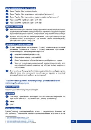 48
АКТИ, ЩО РЕГУЛЮЮТЬ ІНСТРУМЕНТ
1 	 Закон України «Про телекомунікації».
2 	 Закон України «Про регулювання містобудівної діяльності»1
.
3 	 Закон України «Про ліцензування видів господарської діяльності»2
.
4 	 Постанова КМУ від 13 квітня 2011 р. № 4613
.
5 	 Постанова КМУ від 13 квітня 2011 р. № 4664
.
ВАДИ ІНСТРУМЕНТУ
1 	 Увиключеннях,щозазначенівПорядкуприйняттявексплуатаціюзакінчених
будівництвомоб'єктівтаПорядкувиконанняпідготовчихібудівельнихробіт,
відсутнідеякібудівельніроботи,якіздійснюютьоператорителекомунікацій.
2 	 Відсутня чітко прописана процедура відмови у реєстрації декларації про
готовність об'єкта до експлуатації. З цієї причини існують випадки відмов у
реєстрації декларацій з боку ДАБІ.
ПРОПОЗИЦІЇ ДЛЯ УСУНЕННЯ ВАД
1 	 Додати у виключення, що зазначені в Порядку прийняття в експлуатацію
закінчених будівництвом об'єктів та Порядку виконання підготовчих і
будівельних робіт, наступні будівельні роботи:
	 Підвіс кабелів на існуючих опорах;
	 Прокладання кабелів в існуючій ККЕ;
	 Підвіс/прокладання кабелів між та в середині будівель та споруд;
	 Технічне переоснащення/капітальний ремонт/реконструкція теле-
комунікаційної мережі оператора на об'єктах раніше введених в
експлуатацію.
2 	 ВнестизмінидоПорядкуприйняттявексплуатаціюзакінченихбудівництвом
об'єктів, яким чітко встановити перелік причин відмови у реєстрації
декларації про готовність об'єкта до експлуатації.
10. Вимоги до операторів телекомунікацій при взаємоз’єднанні
телекомунікаційних мереж
БІЗНЕС-ПРОЦЕС
Взаємоз'єднання телекомунікаційних мереж.
СТОРОНИ
1 	 Оператори, провайдери телекомунікацій (за винятком операторів, що
здійснюють діяльність з надання послуг з доступу до Інтернету5
).
2 	 НКРЗІ.
3 	 ЦОВЗ.
КОРОТКИЙ ОПИС
Взаємоз'єднання телекомунікаційних мереж — встановлення фізичного та/
або логічного з'єднання між різними телекомунікаційними мережами з метою
1	 https://zakon.rada.gov.ua/laws/show/3038-17#Text
2	 https://zakon.rada.gov.ua/laws/show/222-19#Text
3	 https://zakon.rada.gov.ua/laws/show/461-2011-%D0%BF#Text
4	 https://zakon.rada.gov.ua/laws/show/466-2011-%D0%BF#Text
5	 https://zakon.rada.gov.ua/laws/show/z1309-19#Text (п.3 розділу IV)
 