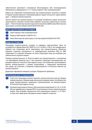 49
забезпечення можливості споживачам безпосередньо або опосередковано
обмінюватись інформацією (ч.1 ст.1 Закону України «Про телекомунікації»).
Вимоги до операторів телекомунікацій при взаємоз’єднанні зазначені у розділі
ІІ Правил взаємоз'єднання телекомунікаційних мереж загального користування
(далі — Правила взаємоз'єднання).
Технічні вимоги до взаємоз'єднання та взаємодії телефонних мереж загального
користування з різними технологіями обробки, комутації, перенесення сигналів
(далі—Технічнівимогидовзаємоз'єднання)встановленіЦОВЗ(наказМіністерства
транспорту та зв’язку України від 04.08.2010 № 558).
АКТИ, ЩО РЕГУЛЮЮТЬ ІНСТРУМЕНТ
1 	 Закон України «Про телекомунікації».
2 	 Рішення НКРЗ від 08.12.2005 № 1551
.
3 	 Наказ Міністерства транспорту та зв’язку України 04.08.2010 № 5582
.
ВАДИ ІНСТРУМЕНТУ
Процедура взаємоз`єднання складна та надмірно зарегульована. Вона не
узгоджується з Директивою (ЄС) 2002/19, ст.4, 5 та ЕЕСС ст. 60, 61 що передбачають
обвязок всіх операторів вести переговори про взаємоз'єднання. Обов'язок
надавати з'єднання накладається за індивідуальним рішенням НРО на SMP
операторів та в окремих випадках на інших операторів, якщо це необхідно для
забезпечення з'єднання мереж.
Правила взаємоз'єднання та Технічні вимоги до взаємоз'єднання є застарілими
і не відповідають вимогам часу. З цієї причини, оператори телекомунікацій, які
використовують IP технології при наданні послуг, теж зобов’язані організовувати
фізичні взаємоз’єднання з іншими операторами, з подальшим виконанням
всіх вимог, що зазначені у Правилах взаємоз'єднання та Технічних вимогах до
взаємоз'єднання.
Додаткова інформація наведена у розділі «Пріоритетні проблеми».
ПРОПОЗИЦІЇ ДЛЯ УСУНЕННЯ ВАД
1 	 Спростити процедуру взаємоз`єднання, шляхом внесення змін до Правил
взаємоз'єднання, зокрема щодо визначення окремих вимог (особливостей)
щодо взаємоз'єднання операторів телекомунікацій, які використовують
IP технології при наданні послуг.
2 	 ІмплементувативимогиЗакону«Проелектроннікомунікації»(ст.33,ст.35,85,
89) що передбачають підходи ЕЕСС до регулюванні питань взаємоз'єднання
мереж. При розробці підзаконних актів враховувати вимоги ст. 61 ЕЕСС,
в тому числі щодо умов накладання вимог надавати з'єднання.
1	 https://zakon.rada.gov.ua/laws/show/z0071-06#Text
2	 https://zakon.rada.gov.ua/rada/show/v0558650-10#Text
 