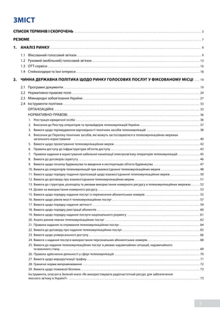 5
ЗМІСТ
СПИСОК ТЕРМІНІВ І СКОРОЧЕНЬ. . . . . . . . . . . . . . . . . . . . . . . . . . . . . . . . . . . . . . . . . . . . . . . . . . . . . . . . . . . . . . . . . . . . . . . . . . . . . . . . . . . . . . . . . . . . 3
РЕЗЮМЕ. . . . . . . . . . . . . . . . . . . . . . . . . . . . . . . . . . . . . . . . . . . . . . . . . . . . . . . . . . . . . . . . . . . . . . . . . . . . . . . . . . . . . . . . . . . . . . . . . . . . . . . . . . . . . . . . . . . . . . . . . . . . 7
1. 	 АНАЛІЗ РИНКУ. . . . . . . . . . . . . . . . . . . . . . . . . . . . . . . . . . . . . . . . . . . . . . . . . . . . . . . . . . . . . . . . . . . . . . . . . . . . . . . . . . . . . . . . . . . . . . . . . . . . . . . . . . . . . . 9
1.1	 Фіксований голосовий зв’язок. . . . . . . . . . . . . . . . . . . . . . . . . . . . . . . . . . . . . . . . . . . . . . . . . . . . . . . . . . . . . . . . . . . . . . . . . . . . . . . . . . . . . . . . . . 9
1.2	 Рухомий (мобільний) голосовий зв’язок. . . . . . . . . . . . . . . . . . . . . . . . . . . . . . . . . . . . . . . . . . . . . . . . . . . . . . . . . . . . . . . . . . . . . . . . . . . . . . 13
1.3	OTT-сервіси. . . . . . . . . . . . . . . . . . . . . . . . . . . . . . . . . . . . . . . . . . . . . . . . . . . . . . . . . . . . . . . . . . . . . . . . . . . . . . . . . . . . . . . . . . . . . . . . . . . . . . . . . . . . . . 16
1.4 	 Стейкхолдери та їхні інтереси. . . . . . . . . . . . . . . . . . . . . . . . . . . . . . . . . . . . . . . . . . . . . . . . . . . . . . . . . . . . . . . . . . . . . . . . . . . . . . . . . . . . . . . . . . 18
2. 	 ЧИННА ДЕРЖАВНА ПОЛІТИКА ЩОДО РИНКУ ГОЛОСОВИХ ПОСЛУГ У ФІКСОВАНОМУ МІСЦІ. . . . . 19
2.1 	 Програмні документи. . . . . . . . . . . . . . . . . . . . . . . . . . . . . . . . . . . . . . . . . . . . . . . . . . . . . . . . . . . . . . . . . . . . . . . . . . . . . . . . . . . . . . . . . . . . . . . . . . . 19
2.2 	 Нормативно-правове поле. . . . . . . . . . . . . . . . . . . . . . . . . . . . . . . . . . . . . . . . . . . . . . . . . . . . . . . . . . . . . . . . . . . . . . . . . . . . . . . . . . . . . . . . . . . . . 24
2.3 	 Міжнародні зобов’язання України. . . . . . . . . . . . . . . . . . . . . . . . . . . . . . . . . . . . . . . . . . . . . . . . . . . . . . . . . . . . . . . . . . . . . . . . . . . . . . . . . . . . . 27
2.4 	 Інструменти політики. . . . . . . . . . . . . . . . . . . . . . . . . . . . . . . . . . . . . . . . . . . . . . . . . . . . . . . . . . . . . . . . . . . . . . . . . . . . . . . . . . . . . . . . . . . . . . . . . . . 33
		 ОРГАНІЗАЦІЙНІ. . . . . . . . . . . . . . . . . . . . . . . . . . . . . . . . . . . . . . . . . . . . . . . . . . . . . . . . . . . . . . . . . . . . . . . . . . . . . . . . . . . . . . . . . . . . . . . . . . . . . . . . . . 33
		 НОРМАТИВНО-ПРАВОВІ. . . . . . . . . . . . . . . . . . . . . . . . . . . . . . . . . . . . . . . . . . . . . . . . . . . . . . . . . . . . . . . . . . . . . . . . . . . . . . . . . . . . . . . . . . . . . . . . 36
1.	 Реєстрація юридичної особи. . . . . . . . . . . . . . . . . . . . . . . . . . . . . . . . . . . . . . . . . . . . . . . . . . . . . . . . . . . . . . . . . . . . . . . . . . . . . . . . . . . . . . . . . . 36
2. 	 Внесення до Реєстру операторів та провайдерів телекомунікацій України. . . . . . . . . . . . . . . . . . . . . . . . . . . . . . . . . . . . . . . . . . . . 37
3. 	 Вимоги щодо підтвердження відповідності технічних засобів телекомунікацій . . . . . . . . . . . . . . . . . . . . . . . . . . . . . . . . . . . . . . . 38
4. 	 Внесення до Переліку технічних засобів, які можуть застосовуватися в телекомунікаційних мережах
загального користування . . . . . . . . . . . . . . . . . . . . . . . . . . . . . . . . . . . . . . . . . . . . . . . . . . . . . . . . . . . . . . . . . . . . . . . . . . . . . . . . . . . . . . . . . . . 40
5. 	 Вимоги щодо проектування телекомунікаційних мереж. . . . . . . . . . . . . . . . . . . . . . . . . . . . . . . . . . . . . . . . . . . . . . . . . . . . . . . . . . . . . . 42
6. 	 Правила доступу до інфраструктури об'єктів доступу. . . . . . . . . . . . . . . . . . . . . . . . . . . . . . . . . . . . . . . . . . . . . . . . . . . . . . . . . . . . . . . . . 43
7. 	 Правила надання в користування кабельної каналізації електрозв'язку операторів телекомунікацій. . . . . . . . . . . . . . . . . 45
8. 	 Вимоги до договорів сервітуту. . . . . . . . . . . . . . . . . . . . . . . . . . . . . . . . . . . . . . . . . . . . . . . . . . . . . . . . . . . . . . . . . . . . . . . . . . . . . . . . . . . . . . . . 46
9. 	 Вимоги щодо початку будівництва та введення в експлуатацію об'єкта будівництва . . . . . . . . . . . . . . . . . . . . . . . . . . . . . . . . . . 47
10.	Вимоги до операторів телекомунікацій при взаємоз’єднанні телекомунікаційних мереж. . . . . . . . . . . . . . . . . . . . . . . . . . . . . 48
11.	Вимоги щодо порядку подання пропозицій щодо взаємоз’єднання телекомунікаційних мереж. . . . . . . . . . . . . . . . . . . . . . 50
12.	Вимоги до договору про взаємоз’єднання телекомунікаційних мереж. . . . . . . . . . . . . . . . . . . . . . . . . . . . . . . . . . . . . . . . . . . . . . . . 51
13.	Вимоги до структури, розподілу та умовам використання номерного ресурсу в телекомунікаційних мережах. . . . . . . 52
14.	Дозвіл на використання номерного ресурсу. . . . . . . . . . . . . . . . . . . . . . . . . . . . . . . . . . . . . . . . . . . . . . . . . . . . . . . . . . . . . . . . . . . . . . . . . . 53
15.	Вимоги щодо порядку надання послуг із перенесення абонентських номерів. . . . . . . . . . . . . . . . . . . . . . . . . . . . . . . . . . . . . . . . 55
16.	Вимоги щодо рівнів якості телекомунікаційних послуг. . . . . . . . . . . . . . . . . . . . . . . . . . . . . . . . . . . . . . . . . . . . . . . . . . . . . . . . . . . . . . . . 57
17.	Вимоги щодо порядку надання звітності. . . . . . . . . . . . . . . . . . . . . . . . . . . . . . . . . . . . . . . . . . . . . . . . . . . . . . . . . . . . . . . . . . . . . . . . . . . . . . 59
18.	Вимоги щодо порядку реєстрації абонентів. . . . . . . . . . . . . . . . . . . . . . . . . . . . . . . . . . . . . . . . . . . . . . . . . . . . . . . . . . . . . . . . . . . . . . . . . . . 60
19.	Вимоги щодо порядку надання послуги національного роумінгу . . . . . . . . . . . . . . . . . . . . . . . . . . . . . . . . . . . . . . . . . . . . . . . . . . . . . 61
20.	Аналіз ринків певних телекомунікаційних послуг. . . . . . . . . . . . . . . . . . . . . . . . . . . . . . . . . . . . . . . . . . . . . . . . . . . . . . . . . . . . . . . . . . . . . 62
21.	Правила надання та отримання телекомунікаційних послуг. . . . . . . . . . . . . . . . . . . . . . . . . . . . . . . . . . . . . . . . . . . . . . . . . . . . . . . . . . . 64
22.	Вимоги до договору про надання телекомунікаційних послуг. . . . . . . . . . . . . . . . . . . . . . . . . . . . . . . . . . . . . . . . . . . . . . . . . . . . . . . . . 65
23.	Вимоги щодо універсального доступу. . . . . . . . . . . . . . . . . . . . . . . . . . . . . . . . . . . . . . . . . . . . . . . . . . . . . . . . . . . . . . . . . . . . . . . . . . . . . . . . . 66
24.	Вимоги з надання послуги використання персональних абонентських номерів. . . . . . . . . . . . . . . . . . . . . . . . . . . . . . . . . . . . . . . 68
25.	Вимоги до надання телекомунікаційних послуг в умовах надзвичайних ситуацій, надзвичайного
та воєнного стану. . . . . . . . . . . . . . . . . . . . . . . . . . . . . . . . . . . . . . . . . . . . . . . . . . . . . . . . . . . . . . . . . . . . . . . . . . . . . . . . . . . . . . . . . . . . . . . . . . . . . 69
26.	Правила здійснення діяльності у сфері телекомунікацій . . . . . . . . . . . . . . . . . . . . . . . . . . . . . . . . . . . . . . . . . . . . . . . . . . . . . . . . . . . . . . 70
27.	Вимоги щодо маршрутизації трафіку. . . . . . . . . . . . . . . . . . . . . . . . . . . . . . . . . . . . . . . . . . . . . . . . . . . . . . . . . . . . . . . . . . . . . . . . . . . . . . . . . . 71
28.	Граничні норми випромінювання. . . . . . . . . . . . . . . . . . . . . . . . . . . . . . . . . . . . . . . . . . . . . . . . . . . . . . . . . . . . . . . . . . . . . . . . . . . . . . . . . . . . . 72
29.	Вимоги щодо пожежної безпеки. . . . . . . . . . . . . . . . . . . . . . . . . . . . . . . . . . . . . . . . . . . . . . . . . . . . . . . . . . . . . . . . . . . . . . . . . . . . . . . . . . . . . . . 73
Інструменти, описані в Зеленій книзі «Як використовувати радіочастотний ресурс для забезпечення
якісного зв’язку в Україні?» . . . . . . . . . . . . . . . . . . . . . . . . . . . . . . . . . . . . . . . . . . . . . . . . . . . . . . . . . . . . . . . . . . . . . . . . . . . . . . . . . . . . . . . . . . . . . . . 73
 