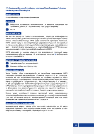 50
11. Вимоги щодо порядку подання пропозицій щодо взаємоз’єднання
телекомунікаційних мереж
БІЗНЕС-ПРОЦЕС
Взаємоз'єднання телекомунікаційних мереж.
СТОРОНИ
1 	 Оператори, провайдери телекомунікацій (за винятком операторів, що
здійснюють діяльність з надання послуг з доступу до Інтернету).
2 	 НКРЗІ.
КОРОТКИЙ ОПИС
На підставі розділу ІІІ Правил взаємоз`єднання, оператори телекомунікацій
зобов’язаніподаватидоНКРЗІпропозиціїпровзаємоз’єднаннятелекомунікаційних
мереж, а також звертатися до НКРЗІ щодо виключення відповідної пропозиції.
НКРЗІ, в свою чергу, на основі пропозицій щодо взаємоз’єднання, які надаються
постачальником,формуєтазатверджуєКаталогпропозиційщодовзаємоз’єднання
(далі — Каталог). Каталог розміщується на офіційній веб-сторінці НКРЗІ і не менше
одного разу на рік публікується в офіційному бюлетені НКРЗІ.
НКРЗІ розглядає та приймає рішення про затвердження пропозиції щодо
взаємоз’єднання або про відмову у її затвердженні протягом 30 робочих днів
після реєстрації в НКРЗІ.
АКТИ, ЩО РЕГУЛЮЮТЬ ІНСТРУМЕНТ
1 	 Закон України «Про телекомунікації».
2 	 Рішення НКРЗ від 08.12.2005 № 155.
ВАДИ ІНСТРУМЕНТУ
Закон України «Про телекомунікації» не передбачає повноважень НКРЗІ
ухвалювати рішення про накладення обов’язків з прозорості. Усі оператори,
визначені як SMP автоматично підпадають під обов’язок подавати до НКРЗІ
пропозиції щодо взаємоз’єднання з їхніми телекомунікаційними мережами. Такий
підхід не узгоджується з Директивою (ЄС) 2002/19 (про доступ), ст. 7, 8 та EECC,
ст. 69, що передбачають прийняття індивідуальних рішень щодо покладення на
SMP оператора обов'язку з прозорості (оприлюднення інформації щодо технічних
та фінансових умов взаємоз'єднання) з урахуванням характеру проблеми та
принципів пропорційності та обґрунтованості у світлі регуляторних завдань.
Вимоги щодо необхідності подання пропозицій щодо взаємоз’єднання
телекомунікаційнихмережрозповсюджуютьсянавсіхоператорівтелекомунікацій,
у т.ч. тих, які надають послуги з використанням IP-технології, хоча при цьому
фізично мережі таких операторів не взаємоз’єднуються.
ПРОПОЗИЦІЇ ДЛЯ УСУНЕННЯ ВАД
Імплементувати вимоги Закону «Про електронні комунікації», ст. 85 якого
передбачає прийняття НРО індивідуальних рішень щодо покладення на SMP
оператора обов'язку з прозорості у відповідності до ст. 69 ЕЕСС.
 