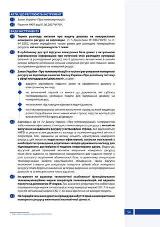 54
АКТИ, ЩО РЕГУЛЮЮТЬ ІНСТРУМЕНТ
1 	 Закон України «Про телекомунікації».
2 	 Рішення НКРЗ від 01.06.2007 №7691
.
ВАДИ ІНСТРУМЕНТУ
1 	 Термін розгляду питання про видачу дозволу на використання
номерного ресурсу не відповідає ст. 5 Директиви № 2002/20/ЄС та ст.
94 EECC, якими передбачені часові рамки для розподілу нумераційних
ресурсів, які не перевищують 3 тижні.
2 	 В публічному доступі відсутня електронна база даних з актуальною
узагальненою інформацією про поточний стан розподілу нумерації
(вільний та розподілений ресурс), яка б дозволяла автоматично в онлайн
режимі вибрати необхідний вільний номерний ресурс для подання заяви
на отримання дозволу на номерний ресурс.
3 	 ЗаконУкраїни«Протелекомунікації»вчастинірегулюванняномерного
ресурсу не відповідає вимогам Закону України «Про дозвільну систему
у сфері господарської діяльності», а саме:
	 відсутня можливість подання заяви та оформлення дозволу в
електронному вигляді;
	 не визначений перелік та вимоги до документів, які суб’єкту
господарювання необхідно подати для одержання дозволу на
номерний ресурс;
	 не визначені підстави для відмови в видачі дозволу;
	 не чітко врегульовано питання визначення строку, на який видається
дозвіл (передбачена лише нижня межа строку), відсутні критерії для
визначення НКРЗІ строку дії дозволу.
4 	 Відповідно до ст. 70 Закону України «Про телекомунікації», інструментом
забезпечення ефективності використання номерного ресурсу є механізм
вилучення незадіяного ресурсу у встановлені строки, яке здійснюється
НКРЗІ за результатами державного нагляду та отримання щорічної звітності
операторів. Але, зважаючи на велику кількість користувачів номерного
ресурсу, цей механізм недостатньо ефективний, оскільки пов'язаний з
необхідністю проведення додаткових заходів державного нагляду для
підтвердження достовірності поданих операторами даних. Водночас,
відсутній дієвий правовий механізм вилучення номерного ресурсу
після його задіяння та припинення використання для надання послуг у
разі суттєвого скорочення абонентської бази та демонтажу оператором
телекомунікацій зайвого комутаційного обладнання. Також відсутні
економічні стимули для операторів повертати зайвий обсяг номерного
ресурсу (плата береться виключно за перше виділення, за переоформлення
дозволів та за використання плата відсутня).
5 	 Інструмент не враховує технологічні особливості функціонування
телекомунікаційних мереж операторів телекомунікацій, які надають
послуги за допомогою ІР-мереж. Так, зазначені оператори теж зобов’язані
отримувати коди мереж сигналізації у складі нумерації мережі СКС-7 та коди
пунктів сигналізації мережі СКС-7, які вони фактично не використовують.
6 	 Непередбаченаконкурентнапроцедуранабуттяправнавикористання
номерного ресурсу виняткової економічної цінності.
1	 https://zakon.rada.gov.ua/laws/show/z0679-07#Text
 