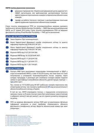 56
НКРЗІ своїми рішеннями визначила:
	 державне підприємство «Український державний центр радіочастот»
(УДЦР) організацією, яка здійснюватиме централізоване технічне
адмініструванняперсональнихномерівтаперенесенихабонентських
номерів;
	 тарифи на роботи (послуги), пов’язані з централізованим технічним
адмініструванням перенесених абонентських номерів.
Строк початку впровадження ППН на телекомунікаційних мережах рухомого
(мобільного) зв’язку (Mobile Number Portability — MNP) був визначений рішенням
НКРЗІ, це 01 травня 2019 року. Строк початку впровадження ППН на мережах
фіксованого зв’язку (Fixed Number Portability — FNP) ще не визначений.
АКТИ, ЩО РЕГУЛЮЮТЬ ІНСТРУМЕНТ
1 	 Закон України «Про телекомунікації».
2 	 Наказ Адміністрації Державної служби спеціального зв’язку та захисту
інформації України від 24.06.2015 № 3551
.
3 	 Наказ Адміністрації Державної служби спеціального зв’язку та захисту
інформації України від 14.04.2017 № 2442
.
4 	 Рішення НКРЗІ від 31.07.2015 № 3943
.
5 	 Рішення НКРЗІ від 16.10.2018 № 5434
.
6 	 Рішення НКРЗІ від 01.11.2016 № 5785
.
7 	 Рішення НКРЗІ від 25.11.2014 № 7776
.
8 	 Рішення НКРЗІ від 28.11.2017 № 607.
ВАДИ ІНСТРУМЕНТУ
1 	 Послуга MNP була реалізована операторами телекомунікацій та УДЦР у
строк встановлений НКРЗІ, а саме 01.05.2019 року, але поки вона не стала
популярною у споживачів телекомунікаційних послуг, зокрема, через
складну процедуру її реалізації для споживача (складна форма подання
заявки та ідентифікації знеособлених абонентів, довгий процес портації —
три робочі дні ).
Так, станом на 19.10.2020 року 89 687 мобільних номерів перенесено між
операторамизв’язку7
.Цестановитьприблизно0.16%відзагальноїкількості
абонентів мобільного зв'язку в Україні.
В той же час, НКРЗІ впровадила послугу з порушенням встановленого
законом строку на 9 років (послуга мала бути реалізована через 6 місяців
з набрання чинності змін до закону8
), що не сприяло розвитку конкуренції
на ринку.
2 	 ППН на мережах фіксованого зв’язку (FNP) досі не реалізована. Детальна
інформація зазначена в описі проблеми «Неможливість абонента
фіксованого телефонного зв’язку зберегти абонентський номер при зміні
оператора».
1	 https://zakon.rada.gov.ua/laws/show/z0872-15#Text
2	 https://zakon.rada.gov.ua/rada/show/v0244519-17#Text
3	 https://zakon.rada.gov.ua/laws/show/z1019-15#Text
4	 https://zakon.rada.gov.ua/rada/show/z1247-18#Text
5	 https://zakon.rada.gov.ua/laws/show/z1530-16#Text
6	 https://nkrzi.gov.ua/index.php?r=site/index&pg=158&id=5077&language=uk
7	 https://www.ucrf.gov.ua/ua/services/perenesennya-telefonnih-nomeriv
8	 https://zakon.rada.gov.ua/laws/show/2392-17#Text
 