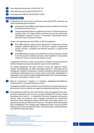 58
3 	 Наказ Мінтрансзв’язку від 19.03.2010 № 1471
.
4 	 Наказ Мінтрансзв’язку від 22.02.2010 № 912
.
5 	 Розпорядження КМУ від 30.09.2020 № 1189-р3
.
ВАДИ ІНСТРУМЕНТУ
1 	 В інформації про якість послуг за 2019 рік на веб-сайті НКРЗІ4
зазначено, що
аналіз отриманих даних показав:
	 дотримання всіма (100%) операторами рухомого (мобільного) зв’язку
встановлених рівнів якості;
	 16 операторів фіксованого телефонного зв’язку (11,76% від кількості
поданих звітів, звіт подало 65% із внесених до реєстру операторів,
провайдерів) надавали послуги за окремими показниками якості,
рівні яких нижчі за граничні норми.
Разом з тим, відповідно до звіту НКРЗІ, за 2019 рік надійшло:
	біля 5000 звернень щодо послуги фіксованого телефонного зв’язку,
зокрема, тривалої відсутності та неякісного надання телефонного
зв’язку, незгоди з розміром виставлених рахунків та відключення
телефону);
	біля4000зверненьщодопослугмобільногозв’язку,зокрема,незгоди
із зняттям коштів з особового рахунку, зміни тарифного плану (умов),
неякісного зв’язку та організації надання послуг.
У віддалених регіонах не рідко зустрічаються випадки поганої доступності
мобільної мережі, роз'єднання дзвінків через технічні проблеми.
Не завжди інформація про якість власних послуг, що надається опера-
торами, провайдерами до НКРЗІ, відповідає дійсності. Законодавство не
передбачає створення незалежного онлайн інструменту який би дозволяв
споживачам порівнювати якість послуг різних операторів, провайдерів та
інформувати про надання невірної інформації щодо якості телекомунікацій-
них послуг. Така вимога є в ЕЕСС, ст.103.
2 	 Відсутні національні стандарти та методики вимірювань/випробувань
показників якості телекомунікаційних послуг.
ЗатвердженихЦОВЗпоказниківякостіпослугмобільногозв’язкунедостатньо
для оцінки сучасних сервісів, що надаються мережами мобільного зв’язку.
3 	 Розпорядженням КМУ від 18.07.2018 № 540-р5
було затверджено План захо-
дів щодо підвищення якості послуг рухомого (мобільного) зв'язку. Строки
виконання його пунктів — 3-4 квартали 2018 року. На даний час більшість
пунктів плану не виконано. План потребує оновлення для можливості
виконання Указу Президента України №497/2019 «Про деякі заходи з по-
кращення доступу до мобільного Інтернету»6
. 30 вересня 2020 року урядом
було затверджено План заходів щодо підвищення якості послуг рухомого
(мобільного) зв'язку на 2020-2022 роки, який раніше був схвалений рішен-
ням НКРЗІ № 76 від 18.02.20207
.
1	 https://zakon.rada.gov.ua/laws/show/z0277-10/print1360753178244320#Text
2	 https://zakon.rada.gov.ua/laws/show/z0220-10#Text
3	 https://ips.ligazakon.net/document/KR201189?an=2
4	 https://spz.nkrzi.gov.ua/golovna/yakist-poslug/dani-pro-yakist/
5	 https://www.kmu.gov.ua/npas/pro-zatverdzhennya-planu-zahodiv-shchodo-pidvishchennya-yakosti-poslug-ruhomogo-mobilnogo-
zvyazku
6	 https://www.president.gov.ua/documents/4972019-27953
7	 https://nkrzi.gov.ua/index.php?r=site/index&pg=444&id=9031&language=uk
 