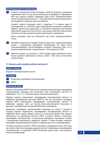 59
ПРОПОЗИЦІЇ ДЛЯ УСУНЕННЯ ВАД
1 	 Створити незалежний онлайн-інструмент, який би дозволяв споживачам
порівнювати якість послуг різних операторів, провайдерів та інформувати
НРО про надання невірної інформації щодо якості телекомунікаційних
послуг. Імплементувати вимоги ст. 110 Закону «Про електронні комунікації»,
яка передбачає створення такого інструменту.
Узгодити перелік показників якості з додатком Х та вимоги щодо їх
оприлюднення із ст.104 ЕЕСС щодо оприлюднення вичерпної, порівняної,
надійної, зручної для користувача та актуальної інформації для кінцевих
користувачів щодо якості їхніх послуг, і про заходи, вжиті для забезпечення
еквівалентності доступу для кінцевих користувачів з інвалідністю.
Внести відповідні зміни до Положення про якість телекомунікаційних
послуг.
2 	 Розробити національні стандарти України щодо якості телекомунікаційних
послуг, з урахуванням відповідних рекомендацій ITU щодо якості
телекомунікаційних послуг.Затвердити оновлені показники якості та їх
граничні нормовані рівні, з урахуванням ст. 104 та додатку X. EECC.
3 	 Виконати заходи, що зазначені в Плані заходів щодо підвищення якості
послуг рухомого (мобільного) зв’язку на 2020 – 2022 роки у встановлені
планом строки.
17. Вимоги щодо порядку надання звітності
БІЗНЕС-ПРОЦЕС
Надання телекомунікаційних послуг.
СТОРОНИ
1 	 Оператори, провайдери телекомунікацій.
2 	 НКРЗІ.
КОРОТКИЙ ОПИС
Одним з повноважень НКРЗІ є безоплатне отримання від операторів, провайдерів
телекомунікацій необхідної для виконання своїх повноважень звітності та
інформації (п. 10 ч. 1 ст. 18 Закону України «Про телекомунікації»).
Порядок надання операторами, провайдерами телекомунікацій звітності та
інформації затверджений рішенням НКРЗІ № 180. Він встановлює процедуру
надання НКРЗІ операторами, провайдерами телекомунікацій звітності та
інформації, зокрема, такої, що містить фінансово-економічні показники їх
діяльності, необхідної для виконання НКРЗІ своїх повноважень.
Оператори, провайдери телекомунікацій, відповідно до пункту 7 розділу ІІ
Порядку надання операторами, провайдерами телекомунікацій звітності та
інформації, мають право надавати звітність в електронній формі. Таке подання
здійснюється на офіційному веб-сайті НКРЗІ в розділі «Звітність операторів,
провайдерів телекомунікацій» за допомогою відповідних програмних засобів,
з накладанням електронного цифрового підпису. У цьому випадку оператор,
провайдер телекомунікацій має право не подавати звітність в паперовій формі.
Система електронної звітності НКРЗІ повноцінно запрацювала лише 2019 році.
Це суттєво спростило процедуру надання звітності операторами, провайдерами
телекомунікацій та отримання НКРЗІ об’єктивних даних щодо стану розвитку
ринку телекомунікацій.
 