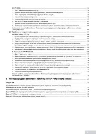 6
		 ФІНАНСОВІ. . . . . . . . . . . . . . . . . . . . . . . . . . . . . . . . . . . . . . . . . . . . . . . . . . . . . . . . . . . . . . . . . . . . . . . . . . . . . . . . . . . . . . . . . . . . . . . . . . . . . . . . . . . . . . . 74
1. 	 Плата за виділення номерного ресурсу. . . . . . . . . . . . . . . . . . . . . . . . . . . . . . . . . . . . . . . . . . . . . . . . . . . . . . . . . . . . . . . . . . . . . . . . . . . . . . . 74
2. 	 Граничні тарифи на надання в користування ККЕ операторів телекомунікацій. . . . . . . . . . . . . . . . . . . . . . . . . . . . . . . . . . . . . . . . 75
3. 	 Плата за доступ до елементів інфраструктури об’єкта доступу. . . . . . . . . . . . . . . . . . . . . . . . . . . . . . . . . . . . . . . . . . . . . . . . . . . . . . . . 75
4. 	 Економічні умови взаємоз’єднання. . . . . . . . . . . . . . . . . . . . . . . . . . . . . . . . . . . . . . . . . . . . . . . . . . . . . . . . . . . . . . . . . . . . . . . . . . . . . . . . . . . . 76
5. 	 Розрахункові такси за послуги пропуску трафіка. . . . . . . . . . . . . . . . . . . . . . . . . . . . . . . . . . . . . . . . . . . . . . . . . . . . . . . . . . . . . . . . . . . . . . 77
6. 	 Збір на обов'язкове державне пенсійне страхування. . . . . . . . . . . . . . . . . . . . . . . . . . . . . . . . . . . . . . . . . . . . . . . . . . . . . . . . . . . . . . . . . . 82
7. 	 Граничні тарифи на загальнодоступні телекомунікаційні послуги. . . . . . . . . . . . . . . . . . . . . . . . . . . . . . . . . . . . . . . . . . . . . . . . . . . . . 83
8. 	 Умови щодо надання загальнодоступних телекомунікаційних послуг пільговим категоріям споживачів. . . . . . . . . . . . . . 84
Інструменти, описані в Зеленій книзі «Як використовувати радіочастотний ресурс для забезпечення якісного
зв’язку в Україні?». . . . . . . . . . . . . . . . . . . . . . . . . . . . . . . . . . . . . . . . . . . . . . . . . . . . . . . . . . . . . . . . . . . . . . . . . . . . . . . . . . . . . . . . . . . . . . . . . . . . . . . . . 86
2.5 	 Проблеми та інтереси стейкхолдерів. . . . . . . . . . . . . . . . . . . . . . . . . . . . . . . . . . . . . . . . . . . . . . . . . . . . . . . . . . . . . . . . . . . . . . . . . . . . . . . . . . 87
		 І. КОРИСТУВАЧІ ПОСЛУГ . . . . . . . . . . . . . . . . . . . . . . . . . . . . . . . . . . . . . . . . . . . . . . . . . . . . . . . . . . . . . . . . . . . . . . . . . . . . . . . . . . . . . . . . . . . . . . . 88
1. 	 Цінова недоступність голосових послуг в фіксованому місці для окремих категорій споживачів. . . . . . . . . . . . . . . . . . . . . . 89
2. 	 Недоступність на окремих територіях послуг голосового зв’язку. . . . . . . . . . . . . . . . . . . . . . . . . . . . . . . . . . . . . . . . . . . . . . . . . . . . . 94
3. 	 Відсутність простих і дієвих інструментів захисту прав та інтересів споживачів. . . . . . . . . . . . . . . . . . . . . . . . . . . . . . . . . . . . . . . 98
4. 	 Абонентам економічно не вигідно робити дзвінки на мережі інших мобільних операторів та з мобільних
на фіксовані мережі і навпаки. . . . . . . . . . . . . . . . . . . . . . . . . . . . . . . . . . . . . . . . . . . . . . . . . . . . . . . . . . . . . . . . . . . . . . . . . . . . . . . . . . . . . . .  104
5. 	 Подорожчання послуг мобільного зв’язку через сплату збору на обов'язкове державне пенсійне страхування. . . .  106
6. 	 Неможливість абонента фіксованого телефонного зв’язку зберегти абонентський номер при зміні оператора. . . . .  107
		 ІІ. ПОСТАЧАЛЬНИКИ ПОСЛУГ. . . . . . . . . . . . . . . . . . . . . . . . . . . . . . . . . . . . . . . . . . . . . . . . . . . . . . . . . . . . . . . . . . . . . . . . . . . . . . . . . . . . . . . .  108
1. 	 Дороге будівництво мережі. . . . . . . . . . . . . . . . . . . . . . . . . . . . . . . . . . . . . . . . . . . . . . . . . . . . . . . . . . . . . . . . . . . . . . . . . . . . . . . . . . . . . . . . .  108
2. 	 Додаткові витрати при розгортанні та експлуатації мереж які є наслідком вад регуляторних інструментів. . . . . . . . . .  111
3. 	 Необґрунтовані обмеження щодо порядку маршрутизації трафіка. . . . . . . . . . . . . . . . . . . . . . . . . . . . . . . . . . . . . . . . . . . . . . . . . .  116
4. 	 Обмеження надання послуги фіксованого телефонного зв’язку територією географічного коду. . . . . . . . . . . . . . . . . . . .  118
5. 	 Оплата операторами термінації трафіка безоплатних екстрених викликів. . . . . . . . . . . . . . . . . . . . . . . . . . . . . . . . . . . . . . . . . .  119
6. 	 Падіння попиту на фіксований телефонний зв'язок, що призводить до зниження доходів . . . . . . . . . . . . . . . . . . . . . . . . . .  119
7. 	 Неможливість вільного визначення цін на послуги фіксованого телефонного зв'язку. . . . . . . . . . . . . . . . . . . . . . . . . . . . . . .  120
8. 	 Втрати операторів від державного регулювання I-MTR. . . . . . . . . . . . . . . . . . . . . . . . . . . . . . . . . . . . . . . . . . . . . . . . . . . . . . . . . . . . . .  121
9. 	 Вандалізм на телекомунікаційних мережах. . . . . . . . . . . . . . . . . . . . . . . . . . . . . . . . . . . . . . . . . . . . . . . . . . . . . . . . . . . . . . . . . . . . . . . . . .  122
Перелік проблем, наведених у Зеленій книзі «Як використовувати радіочастотний ресурс для забезпечення
якісного зв'язку в Україні?». . . . . . . . . . . . . . . . . . . . . . . . . . . . . . . . . . . . . . . . . . . . . . . . . . . . . . . . . . . . . . . . . . . . . . . . . . . . . . . . . . . . . . . . . . . . . .  123
3. 	 ПРОПОЗИЦІЇ ЩОДО ДЕРЖАВНОЇ ПОЛІТИКИ У СФЕРІ ГОЛОСОВОГО ЗВ’ЯЗКУ. . . . . . . . . . . . . . . . . . . . . . . . .  124
ДОДАТКИ. . . . . . . . . . . . . . . . . . . . . . . . . . . . . . . . . . . . . . . . . . . . . . . . . . . . . . . . . . . . . . . . . . . . . . . . . . . . . . . . . . . . . . . . . . . . . . . . . . . . . . . . . . . . . . . . . . . . . . .  127
Додаток № 1. Основні напрями розвитку телекомунікаційних мереж, що зазначені у концепції розвитку
телекомунікацій України та стан їх реалізації. . . . . . . . . . . . . . . . . . . . . . . . . . . . . . . . . . . . . . . . . . . . . . . . . . . . . . . . . . . . . . . . . . . . . . . . . . . . . . . . . . . . . . .  127
Додаток № 2. Перелік законодавчих актів з питань голосових телекомунікацій. . . . . . . . . . . . . . . . . . . . . . . . . . . . . . . . . . . . . . . . . . . . . . . . . . .  128
Додаток № 3. Аналіз відповідності українського законодавства щодо голосових телекомунікацій законодавству ЄС. . . . . . . . . . . . . .  134
Додаток № 4. Пільги з оплати послуг голосового зв'язку. . . . . . . . . . . . . . . . . . . . . . . . . . . . . . . . . . . . . . . . . . . . . . . . . . . . . . . . . . . . . . . . . . . . . . . . . . .  152
Додаток № 5. Оператори мобільної віртуальної мережі (MVNO). . . . . . . . . . . . . . . . . . . . . . . . . . . . . . . . . . . . . . . . . . . . . . . . . . . . . . . . . . . . . . . . . . . .  155
 