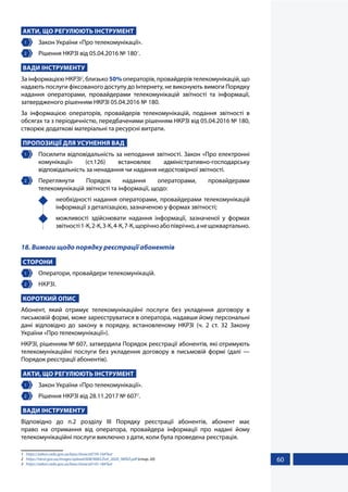 60
АКТИ, ЩО РЕГУЛЮЮТЬ ІНСТРУМЕНТ
1 	 Закон України «Про телекомунікації».
2 	 Рішення НКРЗІ від 05.04.2016 № 1801
.
ВАДИ ІНСТРУМЕНТУ
За інформацією НКРЗІ2
, близько 50% операторів, провайдерів телекомунікацій, що
надають послуги фіксованого доступу до Інтернету, не виконують вимоги Порядку
надання операторами, провайдерами телекомунікацій звітності та інформації,
затвердженого рішенням НКРЗІ 05.04.2016 № 180.
За інформацією операторів, провайдерів телекомунікацій, подання звітності в
обсягах та з періодичністю, передбаченими рішенням НКРЗІ від 05.04.2016 № 180,
створює додаткові матеріальні та ресурсні витрати.
ПРОПОЗИЦІЇ ДЛЯ УСУНЕННЯ ВАД
1 	 Посилити відповідальність за неподання звітності. Закон «Про електронні
комунікації» (ст.126) встановлює адміністративно-господарську
відповідальність за ненадання чи надання недостовірної звітності.
2 	Переглянути Порядок надання операторами, провайдерами
телекомунікацій звітності та інформації, щодо:
	 необхідності надання операторами, провайдерами телекомунікацій
інформації з деталізацією, зазначеною у формах звітності;
	 можливості здійснювати надання інформації, зазначеної у формах
звітності1-К,2-К,3-К,4-К,7-К,щорічноабопіврічно,анещоквартально.
18. Вимоги щодо порядку реєстрації абонентів
СТОРОНИ
1 	 Оператори, провайдери телекомунікацій.
2 	 НКРЗІ.
КОРОТКИЙ ОПИС
Абонент, який отримує телекомунікаційні послуги без укладення договору в
письмовій формі, може зареєструватися в оператора, надавши йому персональні
дані відповідно до закону в порядку, встановленому НКРЗІ (ч. 2 ст. 32 Закону
України «Про телекомунікації»).
НКРЗІ, рішенням № 607, затвердила Порядок реєстрації абонентів, які отримують
телекомунікаційні послуги без укладення договору в письмовій формі (далі —
Порядок реєстрації абонентів).
АКТИ, ЩО РЕГУЛЮЮТЬ ІНСТРУМЕНТ
1 	 Закон України «Про телекомунікації».
2 	 Рішення НКРЗІ від 28.11.2017 № 6073
.
ВАДИ ІНСТРУМЕНТУ
Відповідно до п.2 розділу ІІІ Порядку реєстрації абонентів, абонент має
право на отримання від оператора, провайдера інформації про надані йому
телекомунікаційні послуги виключно з дати, коли була проведена реєстрація.
1	 https://zakon.rada.gov.ua/laws/show/z0739-16#Text
2	 https://nkrzi.gov.ua/images/upload/608/9085/Zvit_2020_NKRZI.pdf (стор. 20)
3	 https://zakon.rada.gov.ua/laws/show/z0145-18#Text
 