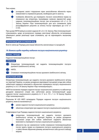 61
Така норма:
	 ускладнює захист порушених прав знеособлених абонентів через
неможливість отримання доказів, необхідних для їх захисту;
	 позбавляє абонентів, що отримують послуги знеособлено права на
отримання від оператора, провайдера наявних відомостей щодо
наданих телекомунікаційних послуг, яке встановлено п.8 ч.1 ст. 32
Закону України «Про телекомунікації» для всіх споживачів (крім
розшифрування рахунків за оплату послуг відповідно до п.16 ч.1
ст.32).
При цьому НКРЗІ вийшла за межі наданих їй ч.2 ст. 32. Закону «Про телекомунікації»
повноважень щодо встановлення порядку реєстрації абонентів, встановивши
обмежуючі умови реалізації прав споживача, що не відповідають вказаному
Закону.
ПРОПОЗИЦІЇ ДЛЯ УСУНЕННЯ ВАД
Внести зміни до Порядку реєстрації абонентів, виключивши п.2 розділу ІІІ.
19. Вимоги щодо порядку надання послуги національного роумінгу
БІЗНЕС-ПРОЦЕС
Надання телекомунікаційних послуг.
СТОРОНИ
1 	Оператори телекомунікацій, які надають телекомунікаційні послуги
рухомого (мобільного) зв'язку.
2 	 НКРЗІ.
3 	 Споживачі телекомунікаційних послуг рухомого (мобільного) зв'язку.
КОРОТКИЙ ОПИС
Оператори телекомунікацій, що надають послуги рухомого (мобільного) зв'язку
на території України, за умови укладення відповідної письмової угоди між собою
зобов'язані надавати можливість абонентам отримувати послугу національного
роумінгу (ч. 6 ст. 39 Закону України «Про телекомунікації»).
НКРЗІ встановлює порядок надання послуг національного роумінгу та забезпечує
досудове вирішення спорів між суб'єктами ринку телекомунікацій щодо
надання послуг національного роумінгу (п. 51
та п. 19 ч. 1 ст. 18 Закону України
«Про телекомунікації»).
Рішенням № 429 НКРЗ затвердила Порядок надання послуги національного
роумінгу, яким встановлюються:
	 умови надання послуги національного роумінгу;
	 обов'язки операторів при наданні послуги національного роумінгу.
У відповідності до Порядку надання послуги національного роумінгу:
	оператори телекомунікацій, які надають послуги рухомого
(мобільного) зв'язку на території України, за умови укладення
письмової угоди між собою зобов'язані надавати абонентам
можливість отримувати послугу національного роумінгу;
	 абоненти під час замовлення та/або отримання телекомунікаційних
послуг мають право на отримання послуги національного роумінгу
з самостійним обранням режиму автоматичного або ручного вибору
мережі.
 