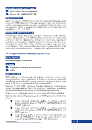 62
АКТИ, ЩО РЕГУЛЮЮТЬ ІНСТРУМЕНТ
1 	 Закон України «Про телекомунікації».
2 	 Рішення НКРЗ від 25.08.2011 № 4291
.
ВАДИ ІНСТРУМЕНТУ
Відсутні повноваження НКРЗІ, а також не встановлені відповідні процедури, щодо
можливості НКРЗІ зобов'язати операторів укладати угоди про національний
роумінгуразі,якщоценеобхіднодлянаданнянавідповіднійтериторіїелектронних
комунікаційних послуг з використанням радіочастотного спектра. Зазначене
передбачено ст. 47 та ст. 61 ЕЕСС.
ПРОПОЗИЦІЇ ДЛЯ УСУНЕННЯ ВАД
Імплементувати вимоги Закону «Про електронні комунікації», ст. 35 якого вста-
новлює необхідні повноваження НРО, зокрема, у разі економічної недоцільності
розгортання фізичної інфраструктури електронних комунікацій, регуляторний
орган може прийняти рішення щодо накладення на постачальників електронних
комунікаційних мереж та/або послуг зобов’язання укладати угоди про націо-
нальний роумінг, у разі, якщо це необхідно для надання на відповідній території
електронних комунікаційних послуг з використанням радіочастотного спектра.
20. Аналіз ринків певних телекомунікаційних послуг
БІЗНЕС-ПРОЦЕС
Надання телекомунікаційних послуг.
СТОРОНИ
1 	 Оператори, провайдери телекомунікацій.
2 	 НКРЗІ.
КОРОТКИЙ ОПИС
НКРЗІ здійснює в установленому нею порядку визначення ринків певних
телекомунікаційних послуг, проведення їх аналізу та визначення операторів,
провайдерів телекомунікацій з істотною ринковою перевагою на ринках таких
послуг (п. 101
ч. 1 ст. 18 Закону України «Про телекомунікації»).
Рішенням № 640, НКРЗІ встановила Порядок проведення аналізу ринків
певних телекомунікаційних послуг та визначення операторів, провайдерів
телекомунікацій з істотною ринковою перевагою на ринках таких послуг.
На даний час на оптовому рівні визначені ринки термінації та транзиту трафіку.
Відповідно до вказаного Порядку на даний час НКРЗІ проаналізовані такі оптові
ринки:
	 послуг термінації голосового трафіку на місцевих мережах
фіксованого зв’язку (рішення НКРЗІ № 424 від 17.09.2019). Визначено
168 SMP операторів;
	 послуг термінації голосового трафіку на мережах рухомого
(мобільного) зв’язку (рішення НКРЗІ № 455 від 01.10.2019). Визначено
6 SMP оператори;
	 послуг транзиту трафіка у фіксованій телефонній мережі (рішення
НКРЗІ від 14.01.2020 № 11). За ознакою частки на ринку було
визначеного одного SMP оператора — ПАТ «Укртелеком».
1	 https://zakon.rada.gov.ua/laws/show/z1077-11/print1315989482204153#Text
 