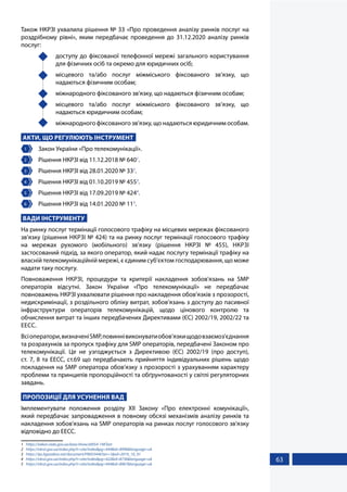 63
Також НКРЗІ ухвалила рішення № 33 «Про проведення аналізу ринків послуг на
роздрібному рівні», яким передбачає проведення до 31.12.2020 аналізу ринків
послуг:
	 доступу до фіксованої телефонної мережі загального користування
для фізичних осіб та окремо для юридичних осіб;
	 місцевого та/або послуг міжміського фіксованого зв’язку, що
надаються фізичним особам;
	 міжнародного фіксованого зв’язку, що надаються фізичним особам;
	 місцевого та/або послуг міжміського фіксованого зв’язку, що
надаються юридичним особам;
	 міжнародного фіксованого зв’язку, що надаються юридичним особам.
АКТИ, ЩО РЕГУЛЮЮТЬ ІНСТРУМЕНТ
1 	 Закон України «Про телекомунікації».
2 	 Рішення НКРЗІ від 11.12.2018 № 6401
.
3 	 Рішення НКРЗІ від 28.01.2020 № 332
.
4 	 Рішення НКРЗІ від 01.10.2019 № 4553
.
5 	 Рішення НКРЗІ від 17.09.2019 № 4244
.
6 	 Рішення НКРЗІ від 14.01.2020 № 115
.
ВАДИ ІНСТРУМЕНТУ
На ринку послуг термінації голосового трафіку на місцевих мережах фіксованого
зв’язку (рішення НКРЗІ № 424) та на ринку послуг термінації голосового трафіку
на мережах рухомого (мобільного) зв’язку (рішення НКРЗІ № 455), НКРЗІ
застосований підхід, за якого оператор, який надає послугу термінації трафіку на
власній телекомунікаційній мережі, є єдиним суб’єктом господарювання, що може
надати таку послугу.
Повноваження НКРЗІ, процедури та критерії накладення зобов'язань на SMP
операторів відсутні. Закон України «Про телекомунікації» не передбачає
повноважень НКРЗІ ухвалювати рішення про накладення обов’язків з прозорості,
недискримінації, з роздільного обліку витрат, зобов’язань з доступу до пасивної
інфраструктури операторів телекомунікацій, щодо цінового контролю та
обчислення витрат та інших передбачених Директивами (ЄС) 2002/19, 2002/22 та
EECC.
Всіоператори,визначеніSMP,повиннівиконуватиобов’язкищодовзаємоз'єднання
та розрахунків за пропуск трафіку для SMP операторів, передбачені Законом про
телекомунікації. Це не узгоджується з Директивою (ЄС) 2002/19 (про доступ),
ст. 7, 8 та EECC, ст.69 що передбачають прийняття індивідуальних рішень щодо
покладення на SMP оператора обов'язку з прозорості з урахуванням характеру
проблеми та принципів пропорційності та обґрунтованості у світлі регуляторних
завдань.
ПРОПОЗИЦІЇ ДЛЯ УСУНЕННЯ ВАД
Імплементувати положення розділу ХІІ Закону «Про електронні комунікації»,
який передбачає запровадження в повному обсязі механізмів аналізу ринків та
накладення зобов'язань на SMP операторів на ринках послуг голосового зв'язку
відповідно до ЕЕСС.
1	 https://zakon.rada.gov.ua/laws/show/z0054-19#Text
2	 https://nkrzi.gov.ua/index.php?r=site/index&pg=444&id=8996&language=uk
3	 https://ips.ligazakon.net/document/FN055446?an=1&ed=2019_10_01
4	 https://nkrzi.gov.ua/index.php?r=site/index&pg=422&id=8736&language=uk
5	 https://nkrzi.gov.ua/index.php?r=site/index&pg=444&id=8967&language=uk
 