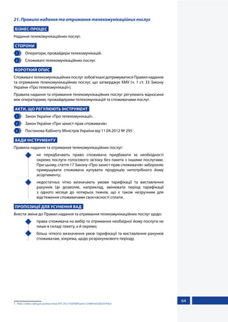 64
21. Правила надання та отримання телекомунікаційних послуг
БІЗНЕС-ПРОЦЕС
Надання телекомунікаційних послуг.
СТОРОНИ
1 	 Оператори, провайдери телекомунікацій.
2 	 Споживачі телекомунікаційних послуг.
КОРОТКИЙ ОПИС
Споживачі телекомунікаційних послуг зобов'язані дотримуватися Правил надання
та отримання телекомунікаційних послуг, що затверджує КМУ (ч. 1 ст. 33 Закону
України «Про телекомунікації»).
Правила надання та отримання телекомунікаційних послуг регулюють відносини
між операторами, провайдерами телекомунікацій та споживачами послуг.
АКТИ, ЩО РЕГУЛЮЮТЬ ІНСТРУМЕНТ
1 	 Закон України «Про телекомунікації».
2 	 Закон України «Про захист прав споживачів»
3 	 Постанова Кабінету Міністрів України від 11.04.2012 № 2951
.
ВАДИ ІНСТРУМЕНТУ
Правила надання та отримання телекомунікаційних послуг:
	 не передбачають право споживача придбавати за необхідності
окремо послуги голосового зв'язку без пакета з іншими послугами.
При цьому, стаття 17 Закону «Про захист прав споживачів» забороняє
примушувати споживача купувати продукцію непотрібного йому
асортименту;
	 недостатньо чітко визначають умови тарифікації та виставлення
рахунків Це дозволяє, наприклад, змінювати період тарифікації
з одного місяця до чотирьох тижнів, що є також незручним для
відстеження споживачами своєчасності сплати.
ПРОПОЗИЦІЇ ДЛЯ УСУНЕННЯ ВАД
Внести зміни до Правил надання та отримання телекомунікаційних послуг щодо:
	 права споживача на вибір та отримання необхідної йому послуги не
лише в складі пакету, а й окремо;
	 більш чіткого визначення умов тарифікації та виставлення рахунків
споживачам, зокрема, щодо розрахункового періоду.
1	 https://zakon.rada.gov.ua/laws/show/295-2012-%D0%BF/print1329893424280247#Text
 