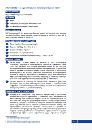 65
22. Вимоги до договору про надання телекомунікаційних послуг
БІЗНЕС-ПРОЦЕС
Надання телекомунікаційних послуг.
СТОРОНИ
1 	 НКРЗІ.
2 	 Оператори, провайдери телекомунікацій.
3 	 Споживачі телекомунікаційних послуг.
КОРОТКИЙ ОПИС
НКРЗІ рішенням № 624 затвердила Основні вимоги до договору про надання
телекомунікаційних послуг, якими встановлено вимоги до договору та його змісту
(далі — Основні вимоги до договору).
АКТИ, ЩО РЕГУЛЮЮТЬ ІНСТРУМЕНТ
1 	 Закон України «Про телекомунікації».
2 	 Рішення НКРЗІ від 29.11.2012 № 6241
.
3 	 Цивільний кодекс України2
.
4 	 Господарський кодекс України3
.
5 	 Постанова Кабінету Міністрів України від 11.04.2012 № 295.
ВАДИ ІНСТРУМЕНТУ
1 	 Серед іншого, Основні вимоги до договору (п. 3.5.7.) зобов’язують
операторів, провайдерів телекомунікацій зазначати в укладених після
01.01.2017 договорах про надання телекомунікаційних послуг з доступу
до Інтернету значень мінімальних швидкостей передавання та приймання
даних в мережах фіксованого зв’язку. Проте оператори та провайдери
телекомунікацій по різному здійснюють вимірювання та розраховують
мінімальну швидкість передавання та приймання даних, тому в договорах
про надання телекомунікаційних послуг з доступу до Інтернету відповідні
значення істотно розрізняються між собою (від 0 до 10 Мбіт/с)4,5
.
2 	 Основні вимоги до договору не передбачають можливість укладання
договорів про надання телекомунікаційних послуг з використанням
цифровоговласноручногопідписуабонента,щонаноситьсянаелектронних
сенсорних дисплеях за допомогою стилусу.
ПРОПОЗИЦІЇ ДЛЯ УСУНЕННЯ ВАД
1 	 Розробити та затвердити єдину методику вимірювання та розрахунку
мінімальної швидкості передавання та приймання даних. Імплементувати
вимоги Закону «Про електронні комунікації», ст. 105 якого передбачає, що
постачальники послуг доступу до мережі Інтернет надають інформацію про
мінімальну, середню та максимальну швидкості приймання та передавання
даних з/до власної мережі Інтернет у випадку фіксованого зв’язку, або
прогнозовану максимальну швидкість завантаження на пристрій та
завантаження в мережу Інтернет у випадку мобільного зв’язку (до власної
мережі),атакожщодовпливузначнихвідхиленьвідрекламованоїшвидкості
на реалізацію прав кінцевих користувачів щодо отримання послуги.
1	 https://zakon.rada.gov.ua/laws/show/z2150-12#Text
2	 https://zakon.rada.gov.ua/laws/show/435-15#Text
3	 https://zakon.rada.gov.ua/laws/show/436-15#Text
4	 https://nkrzi.gov.ua/index.php?r=site/index&pg=99&id=1222&language=uk
5	 https://nkrzi.gov.ua/index.php?r=site/index&pg=99&id=1263&language=uk
 
