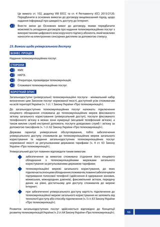 66
Це вимога ст. 102, додатку VIII ЕЕСС та ст. 4 Регламенту (ЄС) 2015/2120.
Передбачити в основних вимогах до договору вищевказаний підхід, щодо
надання інформації про швидкість доступу до Інтернет.
2 	 Внести зміни до Основних вимог до договору, якими передбачити
можливість укладання договорів про надання телекомунікаційних послуг з
використанням цифрового власноручного підпису абонента, який можливо
наносити на електронних сенсорних дисплеях за допомогою стилусу.
23. Вимоги щодо універсального доступу
БІЗНЕС-ПРОЦЕС
Надання телекомунікаційних послуг.
СТОРОНИ
1 	КМУ.
2 	 НКРЗІ.
3 	 Оператори, провайдери телекомунікацій.
4 	 Споживачі телекомунікаційних послуг.
КОРОТКИЙ ОПИС
Загальнодоступні (універсальні) телекомунікаційні послуги - мінімальний набір
визначених цим Законом послуг нормованої якості, доступний усім споживачам
на всій території України (ч. 1 ст. 1 Закону України «Про телекомунікації»).
До загальнодоступних телекомунікаційних послуг належать: підключення
кінцевого обладнання споживача до телекомунікаційних мереж фіксованого
зв'язку загального користування (універсальний доступ), послуги фіксованого
телефонного зв'язку в межах зони нумерації (місцевий телефонний зв'язок), а
також виклик служб екстреної допомоги, послуги довідкових служб і зв'язку за
допомогою таксофонів (ч. 1 ст. 62 Закону України «Про телекомунікації»).
Держава гарантує універсальне обслуговування, тобто забезпечення
універсального доступу споживачів до телекомунікаційних мереж загального
користування та надання загальнодоступних телекомунікаційних послуг
нормованої якості за регульованими державою тарифами (ч. 4 ст. 63 Закону
України «Про телекомунікації»).
Універсальний доступ повинен відповідати таким вимогам:
	 забезпечення за вимогою споживача з'єднання його кінцевого
обладнання з телекомунікаційними мережами загального
користування за регульованими державою тарифами;
	 телекомунікаційні мережі загального користування, до яких
підключаєтьсякінцевеобладнанняспоживачів,повиннізабезпечувати
підтримання голосової телефонії (здійснення й одержання зонових,
міжміських, міжнародних дзвінків), факсимільний зв'язок, передачу
даних на рівні, достатньому для доступу споживачів до мережі
Інтернет;
	 при забезпеченні універсального доступу вартість підключення до
телекомунікаційної мережі загального користування не залежить від
технології доступу або способу підключення (ч. 5 ст. 63 Закону України
«Про телекомунікації»).
Розвиток загальнодоступних послуг здійснюється відповідно до Концепції
розвиткутелекомунікаційУкраїни(ч.2ст.64ЗаконуУкраїни«Протелекомунікації»).
 